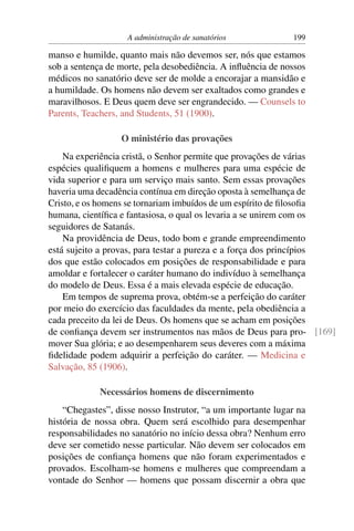 A administração de sanatórios             199

manso e humilde, quanto mais não devemos ser, nós que estamos
sob a sentença de morte, pela desobediência. A inﬂuência de nossos
médicos no sanatório deve ser de molde a encorajar a mansidão e
a humildade. Os homens não devem ser exaltados como grandes e
maravilhosos. E Deus quem deve ser engrandecido. — Counsels to
Parents, Teachers, and Students, 51 (1900).

                  O ministério das provações
    Na experiência cristã, o Senhor permite que provações de várias
espécies qualiﬁquem a homens e mulheres para uma espécie de
vida superior e para um serviço mais santo. Sem essas provações
haveria uma decadência contínua em direção oposta à semelhança de
Cristo, e os homens se tornariam imbuídos de um espírito de ﬁlosoﬁa
humana, cientíﬁca e fantasiosa, o qual os levaria a se unirem com os
seguidores de Satanás.
    Na providência de Deus, todo bom e grande empreendimento
está sujeito a provas, para testar a pureza e a força dos princípios
dos que estão colocados em posições de responsabilidade e para
amoldar e fortalecer o caráter humano do indivíduo à semelhança
do modelo de Deus. Essa é a mais elevada espécie de educação.
    Em tempos de suprema prova, obtém-se a perfeição do caráter
por meio do exercício das faculdades da mente, pela obediência a
cada preceito da lei de Deus. Os homens que se acham em posições
de conﬁança devem ser instrumentos nas mãos de Deus para pro- [169]
mover Sua glória; e ao desempenharem seus deveres com a máxima
ﬁdelidade podem adquirir a perfeição do caráter. — Medicina e
Salvação, 85 (1906).

             Necessários homens de discernimento
    “Chegastes”, disse nosso Instrutor, “a um importante lugar na
história de nossa obra. Quem será escolhido para desempenhar
responsabilidades no sanatório no início dessa obra? Nenhum erro
deve ser cometido nesse particular. Não devem ser colocados em
posições de conﬁança homens que não foram experimentados e
provados. Escolham-se homens e mulheres que compreendam a
vontade do Senhor — homens que possam discernir a obra que
 