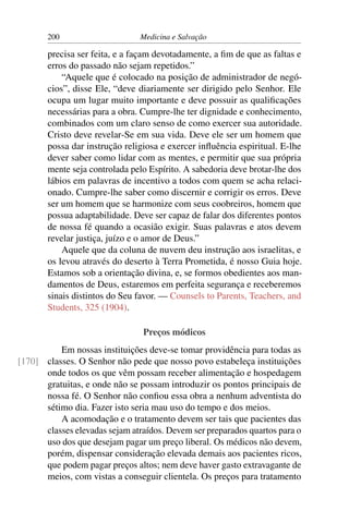 200                     Medicina e Salvação

       precisa ser feita, e a façam devotadamente, a ﬁm de que as faltas e
       erros do passado não sejam repetidos.”
           “Aquele que é colocado na posição de administrador de negó-
       cios”, disse Ele, “deve diariamente ser dirigido pelo Senhor. Ele
       ocupa um lugar muito importante e deve possuir as qualiﬁcações
       necessárias para a obra. Cumpre-lhe ter dignidade e conhecimento,
       combinados com um claro senso de como exercer sua autoridade.
       Cristo deve revelar-Se em sua vida. Deve ele ser um homem que
       possa dar instrução religiosa e exercer inﬂuência espiritual. E-lhe
       dever saber como lidar com as mentes, e permitir que sua própria
       mente seja controlada pelo Espírito. A sabedoria deve brotar-lhe dos
       lábios em palavras de incentivo a todos com quem se acha relaci-
       onado. Cumpre-lhe saber como discernir e corrigir os erros. Deve
       ser um homem que se harmonize com seus coobreiros, homem que
       possua adaptabilidade. Deve ser capaz de falar dos diferentes pontos
       de nossa fé quando a ocasião exigir. Suas palavras e atos devem
       revelar justiça, juízo e o amor de Deus.”
           Aquele que da coluna de nuvem deu instrução aos israelitas, e
       os levou através do deserto à Terra Prometida, é nosso Guia hoje.
       Estamos sob a orientação divina, e, se formos obedientes aos man-
       damentos de Deus, estaremos em perfeita segurança e receberemos
       sinais distintos do Seu favor. — Counsels to Parents, Teachers, and
       Students, 325 (1904).

                                Preços módicos
          Em nossas instituições deve-se tomar providência para todas as
[170] classes. O Senhor não pede que nosso povo estabeleça instituições
      onde todos os que vêm possam receber alimentação e hospedagem
      gratuitas, e onde não se possam introduzir os pontos principais de
      nossa fé. O Senhor não conﬁou essa obra a nenhum adventista do
      sétimo dia. Fazer isto seria mau uso do tempo e dos meios.
          A acomodação e o tratamento devem ser tais que pacientes das
      classes elevadas sejam atraídos. Devem ser preparados quartos para o
      uso dos que desejam pagar um preço liberal. Os médicos não devem,
      porém, dispensar consideração elevada demais aos pacientes ricos,
      que podem pagar preços altos; nem deve haver gasto extravagante de
      meios, com vistas a conseguir clientela. Os preços para tratamento
 