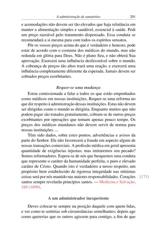 A administração de sanatórios             201

e acomodações não devem ser tão elevados que haja relutância em
manter a alimentação simples e saudável, essencial à saúde. Pedi
um preço razoável pelo tratamento dispensado. Essa conduta se
recomendará a si mesma para com todos os espíritos sensatos.
    Pôr os vossos preços acima do que é verdadeiro e honesto, pode
estar de acordo com o costume dos médicos do mundo, mas não
redunda em glória para Deus. Não é plano Seu, e não obterá Sua
aprovação. Exercerá uma inﬂuência desfavorável sobre o mundo.
A cobrança de preços tão altos trará uma reação, e exercerá uma
inﬂuência completamente diferente da esperada. Jamais devem ser
cobrados preços exorbitantes.

                      Requer-se uma mudança
    Estou comissionada a falar a todos os que estão empenhados
como médicos em nossas instituições. Requer-se uma reforma no
que diz respeito à administração dessas instituições. Estas não devem
ser dirigidas como o mundo as dirigiria. Enquanto muitos que não
podem pagar são tratados gratuitamente, cobram-se de outros preços
exorbitantes por operações que tomam apenas pouco tempo. Os
preços dos médicos mundanos não devem servir de norma para
nossas instituições. ...
    Têm sido dados, sobre estes pontos, advertências e avisos da
parte do Senhor. Ele não favorecerá a fraude em aspecto algum de
nossas transações comerciais. A proﬁssão médica em geral apresenta
quantidade de exigências injustas; mas imitaremos seu pecado?
Somos reformadores. Espera-se de nós que busquemos uma conduta
que represente o caráter da humanidade perfeita, o puro e elevado
caráter de Cristo. Quando isto é verdadeiro a nosso respeito, um
propósito bem estabelecido de rigorosa integridade nas mínimas
coisas será por nós mantido nas maiores responsabilidades. Corações [171]
santos sempre revelarão princípios santos. — Medicina e Salvação,
169 (1899).

               A um administrador inexperiente
    Deves colocar-te sempre na posição daquele com quem lidas,
e ver como te sentirias sob circunstâncias semelhantes; depois age
como quererias que os outros agissem para contigo, a ﬁm de que
 