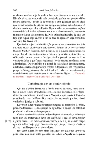 202                      Medicina e Salvação

       nenhuma sombra seja lançada sobre a preciosa causa da verdade.
       Ela não deve ser reprovada pelo desejo de ganhar uns poucos dóla-
       res ou centavos. Jamais se dê ocasião a que qualquer pessoa diga
       que os adventistas do sétimo dia sempre cometem ações baixas. O
       desdém será o que eles colherão. Sejam todas as nossas transações
       comerciais colocadas sob uma luz pura e não empanada, perante o
       mundo e diante dos de nossa fé. Não seja a tua maneira de agir do
       tipo que requer explicações a ﬁm de fazê-la aparecer, seja como for,
       sob uma luz favorável.
           Que todos vejam esta instituição permanecer como uma institui-
       ção destinada a promover a felicidade e o bem-estar de nossos seme-
       lhantes. Melhor, muito melhor, é sujeitar-se a alguma inconveniência
       e a perdas, do que se tornar mercenário e despertar sentimentos de
       ódio, e deixar nas mentes a desagradável impressão de que se tirou
       vantagem delas e que foram enganadas, e vão embora revoltadas com
       a instituição. Os princípios e a moral da instituição devem sempre,
       em todas as relações, para com crentes e descrentes, ser governados
       por princípios generosos e bem deﬁnidos de nobreza e consideração,
       especialmente para com os que estão sofrendo aﬂições. — Counsels
       to Parents, Teachers, and Students, 26 (1888).

                     Consideração por um operário ferido
          Quando alguém dentre nós é ferido em seu trabalho, como acon-
      teceu algum tempo atrás, tratai com ele como gostaríeis de ser trata-
      dos em circunstâncias semelhantes. Mostrai simpatia cristã. Essa é a
      maneira de tratar de Deus. Qualquer coisa menos do que isso não é
      verdadeira justiça e nobreza.
          Dever-se-ia ter revelado cuidado especial ao lidar com o ferido,
      pois era descrente. Tendes razão de agradecer a vosso Pai celestial
      por haver a vida dele sido poupada.
          Caso a pessoa ferida deva ser levada para o sanatório, a cobrança
      feita por seu tratamento deve ser suave, se é que se deva cobrar
[172] alguma coisa. E se deve considerar também se a a justiça não exige
      que seu salário seja pago durante o tempo que permaneça afastada
      do seu trabalho por causa do acidente.
          Em caso algum se deve tirar vantagem de qualquer operário;
      pois todas as coisas estão patentes aos olhos dAquele com quem
 