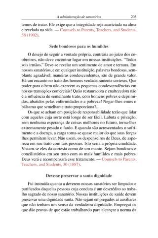 A administração de sanatórios               203

temos de tratar. Ele exige que a integridade seja acariciada na alma
e revelada na vida. — Counsels to Parents, Teachers, and Students,
58 (1902).

                Sede bondosos para os humildes
    O desejo de seguir a vontade própria, contrária ao juízo dos co-
obreiros, não deve encontrar lugar em nossas instituições. “Todos
sois irmãos.” Deve-se revelar um sentimento de amor e ternura. Em
nossos sanatórios, e em qualquer instituição, palavras bondosas, sem-
blante agradável, maneiras condescendentes, são de grande valor.
Há um encanto no trato dos homens verdadeiramente corteses. Que
poder para o bem não exercem as pequenas condescendências em
nossas transações comerciais! Quão restauradora e enaltecedora não
é a inﬂuência de semelhante trato, com homens pobres e deprimi-
dos, abatidos pelas enfermidades e a pobreza! Negar-lhes-emos o
bálsamo que semelhante trato proporciona?...
    Os que se acham em posição de responsabilidade terão que lidar
com aqueles cuja sorte está longe de ser fácil. Labuta e privação,
sem nenhuma esperança de coisas melhores no futuro, torna-lhes
extremamente pesado o fardo. E quando são acrescentados o sofri-
mento e a doença, a carga torna-se quase maior do que suas forças
lhes permitem levar. Não usem, os despenseiros de Deus, de aspe-
reza em seu trato com tais pessoas. Isto seria a própria crueldade.
Vistam-se eles da cortesia como de um manto. Sejam bondosos e
conciliatórios em seu trato com os mais humildes e mais pobres.
Deus verá e recompensará esse tratamento. — Counsels to Parents,
Teachers, and Students, 30 (1887).

              Deve-se preservar a santa dignidade
    Fui instruída quanto a deverem nossos sanatórios ser limpados e
puriﬁcados daquelas pessoas cuja conduta é um descrédito ao traba-
lho sagrado de nosso sanatório. Nossas instituições de saúde devem
preservar uma dignidade santa. Não sejam empregados aí auxiliares
que não tenham um senso da verdadeira dignidade. Empregai os
que dão provas de que estão trabalhando para alcançar a norma da
 