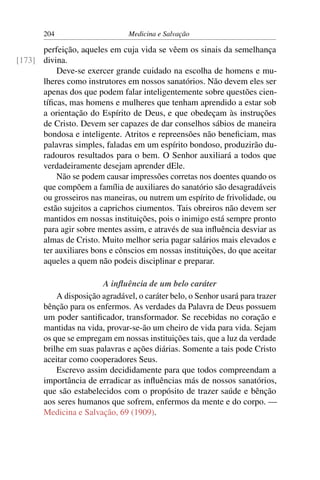 204                      Medicina e Salvação

      perfeição, aqueles em cuja vida se vêem os sinais da semelhança
[173] divina.
          Deve-se exercer grande cuidado na escolha de homens e mu-
      lheres como instrutores em nossos sanatórios. Não devem eles ser
      apenas dos que podem falar inteligentemente sobre questões cien-
      tíﬁcas, mas homens e mulheres que tenham aprendido a estar sob
      a orientação do Espírito de Deus, e que obedeçam às instruções
      de Cristo. Devem ser capazes de dar conselhos sábios de maneira
      bondosa e inteligente. Atritos e repreensões não beneﬁciam, mas
      palavras simples, faladas em um espírito bondoso, produzirão du-
      radouros resultados para o bem. O Senhor auxiliará a todos que
      verdadeiramente desejam aprender dEle.
          Não se podem causar impressões corretas nos doentes quando os
      que compõem a família de auxiliares do sanatório são desagradáveis
      ou grosseiros nas maneiras, ou nutrem um espírito de frivolidade, ou
      estão sujeitos a caprichos ciumentos. Tais obreiros não devem ser
      mantidos em nossas instituições, pois o inimigo está sempre pronto
      para agir sobre mentes assim, e através de sua inﬂuência desviar as
      almas de Cristo. Muito melhor seria pagar salários mais elevados e
      ter auxiliares bons e cônscios em nossas instituições, do que aceitar
      aqueles a quem não podeis disciplinar e preparar.

                        A inﬂuência de um belo caráter
           A disposição agradável, o caráter belo, o Senhor usará para trazer
       bênção para os enfermos. As verdades da Palavra de Deus possuem
       um poder santiﬁcador, transformador. Se recebidas no coração e
       mantidas na vida, provar-se-ão um cheiro de vida para vida. Sejam
       os que se empregam em nossas instituições tais, que a luz da verdade
       brilhe em suas palavras e ações diárias. Somente a tais pode Cristo
       aceitar como cooperadores Seus.
           Escrevo assim decididamente para que todos compreendam a
       importância de erradicar as inﬂuências más de nossos sanatórios,
       que são estabelecidos com o propósito de trazer saúde e bênção
       aos seres humanos que sofrem, enfermos da mente e do corpo. —
       Medicina e Salvação, 69 (1909).
 