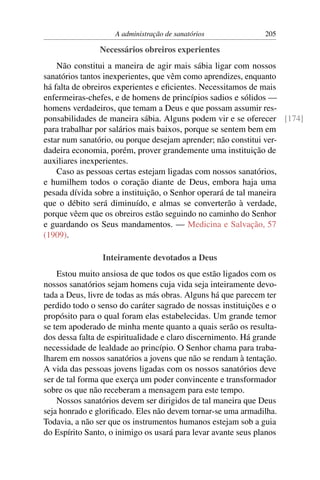 A administração de sanatórios              205

                Necessários obreiros experientes
    Não constitui a maneira de agir mais sábia ligar com nossos
sanatórios tantos inexperientes, que vêm como aprendizes, enquanto
há falta de obreiros experientes e eﬁcientes. Necessitamos de mais
enfermeiras-chefes, e de homens de princípios sadios e sólidos —
homens verdadeiros, que temam a Deus e que possam assumir res-
ponsabilidades de maneira sábia. Alguns podem vir e se oferecer [174]
para trabalhar por salários mais baixos, porque se sentem bem em
estar num sanatório, ou porque desejam aprender; não constitui ver-
dadeira economia, porém, prover grandemente uma instituição de
auxiliares inexperientes.
    Caso as pessoas certas estejam ligadas com nossos sanatórios,
e humilhem todos o coração diante de Deus, embora haja uma
pesada dívida sobre a instituição, o Senhor operará de tal maneira
que o débito será diminuído, e almas se converterão à verdade,
porque vêem que os obreiros estão seguindo no caminho do Senhor
e guardando os Seus mandamentos. — Medicina e Salvação, 57
(1909).

                Inteiramente devotados a Deus
    Estou muito ansiosa de que todos os que estão ligados com os
nossos sanatórios sejam homens cuja vida seja inteiramente devo-
tada a Deus, livre de todas as más obras. Alguns há que parecem ter
perdido todo o senso do caráter sagrado de nossas instituições e o
propósito para o qual foram elas estabelecidas. Um grande temor
se tem apoderado de minha mente quanto a quais serão os resulta-
dos dessa falta de espiritualidade e claro discernimento. Há grande
necessidade de lealdade ao princípio. O Senhor chama para traba-
lharem em nossos sanatórios a jovens que não se rendam à tentação.
A vida das pessoas jovens ligadas com os nossos sanatórios deve
ser de tal forma que exerça um poder convincente e transformador
sobre os que não receberam a mensagem para este tempo.
    Nossos sanatórios devem ser dirigidos de tal maneira que Deus
seja honrado e gloriﬁcado. Eles não devem tornar-se uma armadilha.
Todavia, a não ser que os instrumentos humanos estejam sob a guia
do Espírito Santo, o inimigo os usará para levar avante seus planos
 