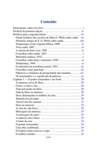 Conteúdo
Informações sobre este livro . . . . . . . . . . . . . . . . . . . . . . . . . . . . . . . . i
Prefácio da primeira edição . . . . . . . . . . . . . . . . . . . . . . . . . . . . . . . iv
Prefácio para a segunda edição . . . . . . . . . . . . . . . . . . . . . . . . . . . vii
  Fundo histórico dos escritos de Ellen G. White sobre saúde . vii
  Primeiros artigos de E. G. White sobre saúde . . . . . . . . . . . . viii
  Temperança cristã e higiene bíblica, 1890 . . . . . . . . . . . . . . . . ix
  Viver sadio, 1897 . . . . . . . . . . . . . . . . . . . . . . . . . . . . . . . . . . . . . ix
  A ciência do bom viver, 1905 . . . . . . . . . . . . . . . . . . . . . . . . . . ix
  Conselhos sobre saúde, 1923 . . . . . . . . . . . . . . . . . . . . . . . . . . . . x
  Ministério médico, 1932 . . . . . . . . . . . . . . . . . . . . . . . . . . . . . . . . x
  Conselhos sobre dieta e alimentos, 1938 . . . . . . . . . . . . . . . . . xi
  Temperança, 1949 . . . . . . . . . . . . . . . . . . . . . . . . . . . . . . . . . . . . xi
  O ministério da assistência social, 1952 . . . . . . . . . . . . . . . . . . xii
  Conselhos vitais para hoje . . . . . . . . . . . . . . . . . . . . . . . . . . . . . xii
  Objetivos e condições de prosperidade não mudados . . . . . . xiv
  Os testemunhos e o signiﬁcado de palavras . . . . . . . . . . . . . . . xv
Capítulo 1 — O poder restaurador e sua fonte . . . . . . . . . . . . . . . 29
  A natureza, serva de Deus . . . . . . . . . . . . . . . . . . . . . . . . . . . . . 29
  Cristo, a vida e a luz . . . . . . . . . . . . . . . . . . . . . . . . . . . . . . . . . . 29
  Vida pelo poder de Deus . . . . . . . . . . . . . . . . . . . . . . . . . . . . . . 29
  Vida de Deus na natureza . . . . . . . . . . . . . . . . . . . . . . . . . . . . . . 30
  Deus alimentando os milhões da terra . . . . . . . . . . . . . . . . . . . 30
  Mantido em atividade . . . . . . . . . . . . . . . . . . . . . . . . . . . . . . . . . 30
  Através das leis naturais . . . . . . . . . . . . . . . . . . . . . . . . . . . . . . . 31
  Deus na natureza . . . . . . . . . . . . . . . . . . . . . . . . . . . . . . . . . . . . . 32
  As leis da vida física . . . . . . . . . . . . . . . . . . . . . . . . . . . . . . . . . . 32
  Mensagens da natureza . . . . . . . . . . . . . . . . . . . . . . . . . . . . . . . . 33
  A mensagem do amor . . . . . . . . . . . . . . . . . . . . . . . . . . . . . . . . . 33
  A natureza não é Deus . . . . . . . . . . . . . . . . . . . . . . . . . . . . . . . . 33
  A fonte da cura . . . . . . . . . . . . . . . . . . . . . . . . . . . . . . . . . . . . . . 34
  O grande restaurador . . . . . . . . . . . . . . . . . . . . . . . . . . . . . . . . . . 34
  Uma obra combinada . . . . . . . . . . . . . . . . . . . . . . . . . . . . . . . . . 34
  O Espírito Santo renova o corpo . . . . . . . . . . . . . . . . . . . . . . . . 35
  O melhor remédio . . . . . . . . . . . . . . . . . . . . . . . . . . . . . . . . . . . . 35
                                       xvii
 
