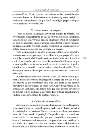 A administração de sanatórios              207

escola de Cristo. Então obterão sabedoria para saber como lidar com
as mentes humanas. Saberão como levar de estágio em estágio do
verdadeiro conhecimento os que vão à instituição preparar-se para
serem úteis no serviço de Deus.

                    Devem ser escolas de preparo
    Todas as nossas instituições devem ser escolas de preparo. Isto
é verdadeiro especialmente no que se refere aos nossos sanatórios.
Conselhos sábios devem ser dados à juventude. Deve-se-lhes reque-
rer asseio e exatidão. Cumpre ensinar-lhes a tornar seus movimentos
tão rápidos quanto possível, quando trabalham. A lentidão deve ser
tratada como uma doença que importa seja curada.
    Toda instituição deve ter administradores sábios sobre o trabalho
interno e o externo, para que os auxiliares sejam preparados para
acautelar-se contra hábitos de lerdeza e indolência. A enfermeira- [176]
chefe deve escolher dentre as que lhes estão subordinadas, as que
podem ajudá-la a ensinar as auxiliares a fazerem o seu trabalho
com limpeza e exatidão. Jamais se deve estimular a lentidão. Todas
devem procurar trabalhar rapidamente e ao mesmo tempo com asseio
e desvelo.
    À enfermeira-chefe cabe demonstar um cuidado maternal para
com as moças de que está encarregada. Cumpre-lhe mostrar a estas
a sabedoria de economizarem cada mês uma parte do seu salário,
entregando-a aos cuidados de mãos ﬁéis. Cabe-lhe encorajá-las na
limpeza do vestuário, ensinando-lhes que suas roupas devem ser
ao mesmo tempo asseadas e decentes. É seu dever desestimular a
vaidade e a extravagância de qualquer espécie.

                    A eliminação de desperdício
    Aquele que está encarregado das ﬁnanças deve estudar quanto
pode economizar, em lugar de quanto pode gastar. Todo gasto des-
necessário deve ser cortado. Compreendam os auxiliares que o con-
sumo não deve exceder à produção. Desperdiçar em um sanatório é
assunto sério. Há tantos que têm que ver com os diferentes ramos da
obra, e é muito necessário que eles compreendam a necessidade de
economia. A economia é uma ciência muito valiosa. Muitos desper-
diçam muito por deixarem de economizar as sobras e os restos. Em
 