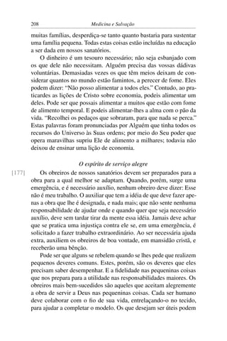 208                      Medicina e Salvação

       muitas famílias, desperdiça-se tanto quanto bastaria para sustentar
       uma família pequena. Todas estas coisas estão incluídas na educação
       a ser dada em nossos sanatórios.
           O dinheiro é um tesouro necessário; não seja esbanjado com
       os que dele não necessitam. Alguém precisa das vossas dádivas
       voluntárias. Demasiadas vezes os que têm meios deixam de con-
       siderar quantos no mundo estão famintos, a perecer de fome. Eles
       podem dizer: “Não posso alimentar a todos eles.” Contudo, ao pra-
       ticardes as lições de Cristo sobre economia, podeis alimentar um
       deles. Pode ser que possais alimentar a muitos que estão com fome
       de alimento temporal. E podeis alimentar-lhes a alma com o pão da
       vida. “Recolhei os pedaços que sobraram, para que nada se perca.”
       Estas palavras foram pronunciadas por Alguém que tinha todos os
       recursos do Universo às Suas ordens; por meio do Seu poder que
       opera maravilhas supriu Ele de alimento a milhares; todavia não
       deixou de ensinar uma lição de economia.

                           O espírito de serviço alegre
[177]     Os obreiros de nossos sanatórios devem ser preparados para a
      obra para a qual melhor se adaptam. Quando, porém, surge uma
      emergência, e é necessário auxílio, nenhum obreiro deve dizer: Esse
      não é meu trabalho. O auxiliar que tem a idéia de que deve fazer ape-
      nas a obra que lhe é designada, e nada mais; que não sente nenhuma
      responsabilidade de ajudar onde e quando quer que seja necessário
      auxílio, deve sem tardar tirar da mente essa idéia. Jamais deve achar
      que se pratica uma injustiça contra ele se, em uma emergência, é
      solicitado a fazer trabalho extraordinário. Ao ser necessária ajuda
      extra, auxiliem os obreiros de boa vontade, em mansidão cristã, e
      receberão uma bênção.
          Pode ser que alguns se rebelem quando se lhes pede que realizem
      pequenos deveres comuns. Estes, porém, são os deveres que eles
      precisam saber desempenhar. E a ﬁdelidade nas pequeninas coisas
      que nos prepara para a utilidade nas responsabilidades maiores. Os
      obreiros mais bem-sucedidos são aqueles que aceitam alegremente
      a obra de servir a Deus nas pequeninas coisas. Cada ser humano
      deve colaborar com o ﬁo de sua vida, entrelaçando-o no tecido,
      para ajudar a completar o modelo. Os que desejam ser úteis podem
 