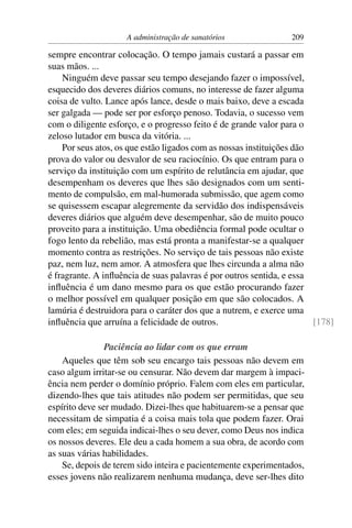 A administração de sanatórios               209

sempre encontrar colocação. O tempo jamais custará a passar em
suas mãos. ...
    Ninguém deve passar seu tempo desejando fazer o impossível,
esquecido dos deveres diários comuns, no interesse de fazer alguma
coisa de vulto. Lance após lance, desde o mais baixo, deve a escada
ser galgada — pode ser por esforço penoso. Todavia, o sucesso vem
com o diligente esforço, e o progresso feito é de grande valor para o
zeloso lutador em busca da vitória. ...
    Por seus atos, os que estão ligados com as nossas instituições dão
prova do valor ou desvalor de seu raciocínio. Os que entram para o
serviço da instituição com um espírito de relutância em ajudar, que
desempenham os deveres que lhes são designados com um senti-
mento de compulsão, em mal-humorada submissão, que agem como
se quisessem escapar alegremente da servidão dos indispensáveis
deveres diários que alguém deve desempenhar, são de muito pouco
proveito para a instituição. Uma obediência formal pode ocultar o
fogo lento da rebelião, mas está pronta a manifestar-se a qualquer
momento contra as restrições. No serviço de tais pessoas não existe
paz, nem luz, nem amor. A atmosfera que lhes circunda a alma não
é fragrante. A inﬂuência de suas palavras é por outros sentida, e essa
inﬂuência é um dano mesmo para os que estão procurando fazer
o melhor possível em qualquer posição em que são colocados. A
lamúria é destruidora para o caráter dos que a nutrem, e exerce uma
inﬂuência que arruína a felicidade de outros.                          [178]

                Paciência ao lidar com os que erram
    Aqueles que têm sob seu encargo tais pessoas não devem em
caso algum irritar-se ou censurar. Não devem dar margem à impaci-
ência nem perder o domínio próprio. Falem com eles em particular,
dizendo-lhes que tais atitudes não podem ser permitidas, que seu
espírito deve ser mudado. Dizei-lhes que habituarem-se a pensar que
necessitam de simpatia é a coisa mais tola que podem fazer. Orai
com eles; em seguida indicai-lhes o seu dever, como Deus nos indica
os nossos deveres. Ele deu a cada homem a sua obra, de acordo com
as suas várias habilidades.
    Se, depois de terem sido inteira e pacientemente experimentados,
esses jovens não realizarem nenhuma mudança, deve ser-lhes dito
 