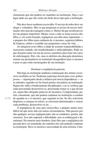 210                     Medicina e Salvação

       claramente que não podem ser mantidos na instituição. Seja o seu
       lugar dado aos que não serão um fardo desse tipo para a instituição.
       ...
           Não deve haver nenhuma escravidão. O serviço de todos deve ser
       alegre e voluntário. Mas os que preparam os jovens de nossas insti-
       tuições têm uma desvantagem contra si. Muitos há que receberam no
       lar um preparo imperfeito. Muitas vezes a mãe se torna escrava dos
       ﬁlhos e, em assim fazendo, negligencia sua obra mais importante —
       o preparo dos ﬁlhos para cuidarem de si mesmos, seguirem hábitos
       de limpeza, ordem e exatidão nas pequeninas coisas da vida. ...
           Ao atingirem esses ﬁlhos a idade de assumir responsabilidade e
       exercerem cuidado, são insubordinados e indisciplinados. Pode ser
       que desejem entrar em um de nossos sanatórios para fazer um curso
       de enfermagem. Eles vão, mas os defeitos da educação doméstica
       tornam sua permanência na instituição desagradável para si mesmos
       e para os que estão encarregados de sua instrução.

                        Dominar a negligência paterna
          Não haja na instituição nenhuma continuação dos mimos exces-
      sivos recebidos no lar. Nenhuma esperança haverá para esses pobres
      jovens — injustiçados desde a infância por néscia imprudência — se
      os métodos seguidos no lar forem postos em prática na instituição.
      Sejam eles sábia e bondosamente disciplinados, e ao se veriﬁcar que
      estão procurando desenvolver-se, procurando tornar-se o que devem
      ser, sejam-lhes dirigidas palavras de incentivo. Compreendam, po-
      rém, claramente, que não podem continuar na instituição a conduta
[179] de agradar-se a si mesmos, que seguiam no lar. Se eles estiverem
      dispostos a começar no início, se estiverem determinados a vencer
      cada problema, desenvolver-se-ão. ...
          A negligência de seus pais tornou-lhes o preparo muito mais
      difícil do que teria sido em outras circunstâncias. Não passeis por
      alto qualquer serviço negligenciado; não os condeneis, porém, não
      censureis. Isso não superará a diﬁculdade, mas os embaraçará e de-
      sanimará. Da maneira mais bondosa, dizei-lhes que a negligência do
      passado deve ser remediada, do contrário eles não poderão continuar
      na instituição. Deve-se mostrar a necessidade de uma reforma. Cum-
 