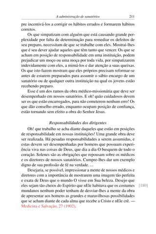 A administração de sanatórios             211

pre incentivá-los a corrigir os hábitos errados e formarem hábitos
corretos.
    Os que simpatizam com alguém que está causando grande per-
plexidade por falta de determinação para remediar os defeitos de
seu preparo, necessitam de que se trabalhe com eles. Mostrai-lhes
que é seu dever ajudar aqueles que têm tanto que vencer. Os que se
acham em posição de responsabilidade em uma instituição, podem
prejudicar um moço ou uma moça por toda vida, por simpatizarem
indevidamente com eles, a mimá-los e dar atenção a suas queixas.
Os que isto fazem mostram que eles próprios precisam reformar-se
antes de estarem preparados para assumir o sábio encargo de um
sanatório ou de qualquer outra instituição na qual os jovens estão
recebendo preparo.
    Esse é um dos ramos da obra médico-missionária que deve ser
desempenhado em nossos sanatórios. E oh! quão cuidadosos devem
ser os que estão encarregados, para não cometerem nenhum erro! Os
que dão conselho errado, enquanto ocupam posição de conﬁança,
estão tornando sem efeito a obra do Senhor Jesus.

                  Responsabilidades dos dirigentes
    Oh! que trabalho se acha diante daqueles que estão em posições
de responsabilidade em nossas instituições! Uma grande obra deve
ser realizada. Há pesadas responsabilidades a serem assumidas, e
estas devem ser desempenhadas por homens que possuam experi-
ência viva nas coisas de Deus, que dia a dia O busquem de todo o
coração. Solenes são as obrigações que repousam sobre os médicos
e os diretores de nossos sanatórios. Cumpre-lhes dar um exemplo
digno de sua proﬁssão de fé na verdade. ...
    Desejaria, se possível, impressionar a mente de nossos médicos e
diretores com a importância de mostrarem uma imagem tão perfeita
e exata de Deus que o mundo O visse em Sua beleza. Desejo que
eles sejam tão cheios do Espírito que nEle habitava que os costumes [180]
mundanos nenhum poder tenham de desviar-lhes a mente da obra
de apresentar aos homens as grandes e maravilhosas possibilidades
que se acham diante de cada alma que recebe a Cristo e nEle crê. —
Medicina e Salvação, 27 (1902).
 