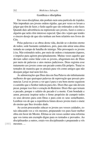 212                      Medicina e Salvação

                              Gentileza e disciplina
          Em vosso disciplinar, não ponhais nem uma partícula de rispidez.
      Não imponhais aos jovens ordens rígidas, que por vezes os levam a
      julgar que têm de fazer, e farão aquilo que são ordenados a não fazer.
      Quando dais advertência ou repreensão aos jovens, fazei-o como a
      alguém que neles têm interesse especial. Que eles vejam que tendes
      o sincero desejo de que eles tenham um bom relatório nos livros do
      Céu.
          Pelas palavras e as obras desta vida, decide-se o destino eterno
      de todos; sede bastante cuidadosos, pois, para não atirar uma alma
      tentada no campo de batalha do inimigo. Não provoqueis os jovens
      à ira. Não estimuleis neles, por meio de ordens e tratamento ásperos,
      o impulso para agirem precipitadamente. Muitas vezes aqueles que
      deviam saber como lidar com os jovens, afugentam-nos de Deus
      por meio de palavras e atos menos judiciosos. Deus registra esse
      tratamento aos jovens como um pecado contra Ele próprio. Tratai os
      tentados de maneira que os atraiais para vós como amigos que não
      desejam julgar mal nem feri-los.
          As admoestações que Deus deu em Sua Palavra são inﬁnitamente
      melhores do que quaisquer palavras de reprovação que possais pro-
      nunciar. Levai os jovens a ver que é para o seu bem eterno seguirem
      o caminho que o Senhor indicou para eles. Dizei-lhes que não devem
      pecar, porque isso fere o coração do Redentor. Dizei-lhes que temam
      o pecado, porque o salário do pecado é a morte. Com bondade e
      amor, procurai inspirar neles o ﬁrme propósito de cumprir todos
      os seus deveres para com Deus e para com os seus semelhantes.
      Lembrai-vos de que a experiência futura desses jovens trará o sinete
      do ensino que lhes tiverdes dado.
          Ao assim procurardes educar os jovens aos vossos cuidados, es-
      tais educando-vos a vós mesmos, preparando-vos para fazer melhor
      obra em favor do Mestre. Efetua-se em vosso caráter uma reforma
      que vos torna um exemplo digno para os tentados e provados. Ao
      disciplinardes a outros, estais-vos disciplinando e preparando a vós
[181] mesmos. ...
 