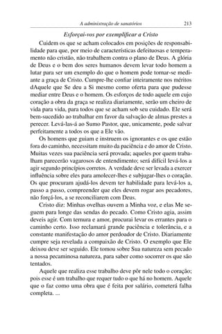 A administração de sanatórios               213

               Esforçai-vos por exempliﬁcar a Cristo
    Cuidem os que se acham colocados em posições de responsabi-
lidade para que, por meio de características defeituosas e tempera-
mento não cristão, não trabalhem contra o plano de Deus. A glória
de Deus e o bem dos seres humanos devem levar todo homem a
lutar para ser um exemplo do que o homem pode tornar-se medi-
ante a graça de Cristo. Cumpre-lhe conﬁar inteiramente nos méritos
dAquele que Se deu a Si mesmo como oferta para que pudesse
mediar entre Deus e o homem. Os esforços de todo aquele em cujo
coração a obra da graça se realiza diariamente, serão um cheiro de
vida para vida, para todos que se acham sob seu cuidado. Ele será
bem-sucedido ao trabalhar em favor da salvação de almas prestes a
perecer. Levá-las-á ao Sumo Pastor, que, unicamente, pode salvar
perfeitamente a todos os que a Ele vão.
    Os homens que guiam e instruem os ignorantes e os que estão
fora do caminho, necessitam muito da paciência e do amor de Cristo.
Muitas vezes sua paciência será provada; aqueles por quem traba-
lham parecerão vagarosos de entendimento; será difícil levá-los a
agir segundo princípios corretos. A verdade deve ser levada a exercer
inﬂuência sobre eles para amolecer-lhes e subjugar-lhes o coração.
Os que procuram ajudá-los devem ter habilidade para levá-los a,
passo a passo, compreender que eles devem rogar aos pecadores,
não forçá-los, a se reconciliarem com Deus.
    Cristo diz: Minhas ovelhas ouvem a Minha voz, e elas Me se-
guem para longe das sendas do pecado. Como Cristo agia, assim
deveis agir. Com ternura e amor, procurai levar os errantes para o
caminho certo. Isso reclamará grande paciência e tolerância, e a
constante manifestação do amor perdoador de Cristo. Diariamente
cumpre seja revelada a compaixão de Cristo. O exemplo que Ele
deixou deve ser seguido. Ele tomou sobre Sua natureza sem pecado
a nossa pecaminosa natureza, para saber como socorrer os que são
tentados.
    Aquele que realiza esse trabalho deve pôr nele todo o coração;
pois esse é um trabalho que requer tudo o que há no homem. Aquele
que o faz como uma obra que é feita por salário, cometerá falha
completa. ...
 