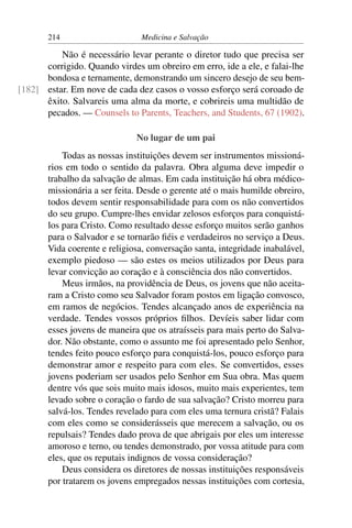 214                      Medicina e Salvação

          Não é necessário levar perante o diretor tudo que precisa ser
      corrigido. Quando virdes um obreiro em erro, ide a ele, e falai-lhe
      bondosa e ternamente, demonstrando um sincero desejo de seu bem-
[182] estar. Em nove de cada dez casos o vosso esforço será coroado de
      êxito. Salvareis uma alma da morte, e cobrireis uma multidão de
      pecados. — Counsels to Parents, Teachers, and Students, 67 (1902).

                              No lugar de um pai
           Todas as nossas instituições devem ser instrumentos missioná-
       rios em todo o sentido da palavra. Obra alguma deve impedir o
       trabalho da salvação de almas. Em cada instituição há obra médico-
       missionária a ser feita. Desde o gerente até o mais humilde obreiro,
       todos devem sentir responsabilidade para com os não convertidos
       do seu grupo. Cumpre-lhes envidar zelosos esforços para conquistá-
       los para Cristo. Como resultado desse esforço muitos serão ganhos
       para o Salvador e se tornarão ﬁéis e verdadeiros no serviço a Deus.
       Vida coerente e religiosa, conversação santa, integridade inabalável,
       exemplo piedoso — são estes os meios utilizados por Deus para
       levar convicção ao coração e à consciência dos não convertidos.
           Meus irmãos, na providência de Deus, os jovens que não aceita-
       ram a Cristo como seu Salvador foram postos em ligação convosco,
       em ramos de negócios. Tendes alcançado anos de experiência na
       verdade. Tendes vossos próprios ﬁlhos. Devíeis saber lidar com
       esses jovens de maneira que os atraísseis para mais perto do Salva-
       dor. Não obstante, como o assunto me foi apresentado pelo Senhor,
       tendes feito pouco esforço para conquistá-los, pouco esforço para
       demonstrar amor e respeito para com eles. Se convertidos, esses
       jovens poderiam ser usados pelo Senhor em Sua obra. Mas quem
       dentre vós que sois muito mais idosos, muito mais experientes, tem
       levado sobre o coração o fardo de sua salvação? Cristo morreu para
       salvá-los. Tendes revelado para com eles uma ternura cristã? Falais
       com eles como se considerásseis que merecem a salvação, ou os
       repulsais? Tendes dado prova de que abrigais por eles um interesse
       amoroso e terno, ou tendes demonstrado, por vossa atitude para com
       eles, que os reputais indignos de vossa consideração?
           Deus considera os diretores de nossas instituições responsáveis
       por tratarem os jovens empregados nessas instituições com cortesia,
 