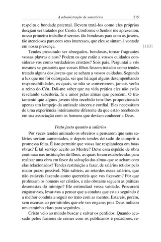 A administração de sanatórios                 215

respeito e bondade paternal. Devem tratá-los como eles próprios
desejam ser tratados por Cristo. Conforme o Senhor me apresentou,
nosso primeiro trabalho é sermos tão bondosos para com os jovens,
tão atenciosos para com seus interesses, que eles se sintam à vontade
em nossa presença.                                                    [183]
    Tendes procurado ser abnegados, bondosos, tornar fragrantes
vossas plavras e atos? Podem os que estão a vossos cuidados con-
siderar-vos como verdadeiros cristãos? Sois pais. Perguntai a vós
mesmos se gostaríeis que vossos ﬁlhos fossem tratados como tendes
tratado alguns dos jovens que se acham a vossos cuidados. Segundo
a luz que me foi outorgada, sei que há aqui alguns desempenhando
responsabilidades, os quais, se não se converterem, jamais verão
o reino do Céu. Dói-me saber que na vida prática eles não estão
revelando sabedoria, fé e amor pelas almas que perecem. O tra-
tamento que alguns jovens têm recebido tem-lhes proporcionado
apenas um lampejo da amizade sincera e cordial. Eles necessitam
de uma experiência inteiramente diferente da que estão recebendo
em sua associação com os homens que deviam conhecer a Deus.

                    Trato justo quanto a salários
    Por vezes tendes animado os obreiros a pensarem que seus sa-
lários seriam aumentados, e depois tendes deixado de cumprir a
promessa feita. É isto permitir que vossa luz resplandeça em boas
obras? É tal serviço aceito ao Mestre? Deve essa espécie de obra
continuar nas instituições de Deus, as quais foram estabelecidas para
realizar uma obra em favor da salvação das almas que se acham com
elas relacionados? Tendes restituição a fazer, de salários retidos pelo
maior prazo possível. Não sabíeis, ao reterdes esses salários, que
não estáveis fazendo como quereríeis que vos ﬁzessem? Por que
professam os homens ser cristãos, e não obstante seguem as práticas
desonestas do inimigo? Ele estimulará vossa vaidade. Procurará
enganar-vos, levar-vos a pensar que a conduta que estais seguindo é
a melhor conduta a seguir no trato com as mentes. Estareis, porém,
sem escusas ao permitirdes que ele vos engane; pois Deus indicou
um caminho claro para seguirdes. ...
    Cristo veio ao mundo buscar e salvar os perdidos. Quando acu-
sado pelos fariseus de comer com os publicanos e pecadores, re-
 