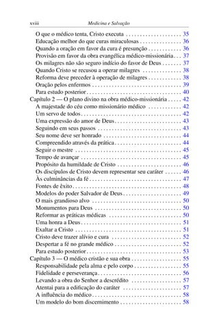 xviii                               Medicina e Salvação

  O que o médico tenta, Cristo executa . . . . . . . . . . . . . . . . . . . .                    35
  Educação melhor do que curas miraculosas . . . . . . . . . . . . . . .                          36
  Quando a oração em favor da cura é presunção . . . . . . . . . . . .                            36
  Provisão em favor da obra evangélica médico-missionária . . .                                   37
  Os milagres não são seguro indício do favor de Deus . . . . . . .                               37
  Quando Cristo se recusou a operar milagres . . . . . . . . . . . . . .                          38
  Reforma deve preceder à operação de milagres . . . . . . . . . . . .                            38
  Oração pelos enfermos . . . . . . . . . . . . . . . . . . . . . . . . . . . . . . . .           39
  Para estudo posterior . . . . . . . . . . . . . . . . . . . . . . . . . . . . . . . . . .       40
Capítulo 2 — O plano divino na obra médico-missionária . . . . .                                  42
  A majestade do céu como missionário médico . . . . . . . . . . . .                              42
  Um servo de todos . . . . . . . . . . . . . . . . . . . . . . . . . . . . . . . . . . . .       42
  Uma expressão do amor de Deus . . . . . . . . . . . . . . . . . . . . . . . .                   43
  Seguindo em seus passos . . . . . . . . . . . . . . . . . . . . . . . . . . . . . .             43
  Seu nome deve ser honrado . . . . . . . . . . . . . . . . . . . . . . . . . . . .               44
  Compreendido através da prática . . . . . . . . . . . . . . . . . . . . . . . .                 44
  Seguir o mestre . . . . . . . . . . . . . . . . . . . . . . . . . . . . . . . . . . . . . .     45
  Tempo de avançar . . . . . . . . . . . . . . . . . . . . . . . . . . . . . . . . . . . .        45
  Propósito da humildade de Cristo . . . . . . . . . . . . . . . . . . . . . . .                  46
  Os discípulos de Cristo devem representar seu caráter . . . . . .                               46
  Às culminâncias da fé . . . . . . . . . . . . . . . . . . . . . . . . . . . . . . . . .         47
  Fontes de êxito . . . . . . . . . . . . . . . . . . . . . . . . . . . . . . . . . . . . . . .   48
  Modelos do poder Salvador de Deus . . . . . . . . . . . . . . . . . . . . .                     49
  O mais grandioso alvo . . . . . . . . . . . . . . . . . . . . . . . . . . . . . . . .           50
  Monumentos para Deus . . . . . . . . . . . . . . . . . . . . . . . . . . . . . . .              50
  Reformar as práticas médicas . . . . . . . . . . . . . . . . . . . . . . . . . .                50
  Uma honra a Deus . . . . . . . . . . . . . . . . . . . . . . . . . . . . . . . . . . . .        51
  Exaltar a Cristo . . . . . . . . . . . . . . . . . . . . . . . . . . . . . . . . . . . . . .    51
  Cristo deve trazer alívio e cura . . . . . . . . . . . . . . . . . . . . . . . . .              52
  Despertar a fé no grande médico . . . . . . . . . . . . . . . . . . . . . . . .                 52
  Para estudo posterior . . . . . . . . . . . . . . . . . . . . . . . . . . . . . . . . . .       53
Capítulo 3 — O médico cristão e sua obra . . . . . . . . . . . . . . . . . .                      55
  Responsabilidade pela alma e pelo corpo . . . . . . . . . . . . . . . . .                       55
  Fidelidade e perseverança . . . . . . . . . . . . . . . . . . . . . . . . . . . . . .           56
  Levando a obra do Senhor a descrédito . . . . . . . . . . . . . . . . . .                       57
  Atentai para a ediﬁcação do caráter . . . . . . . . . . . . . . . . . . . . .                   57
  A inﬂuência do médico . . . . . . . . . . . . . . . . . . . . . . . . . . . . . . . .           58
  Um modelo do bom discernimento . . . . . . . . . . . . . . . . . . . . . .                      58
 