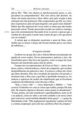 216                     Medicina e Salvação

      plicou Ele: “Não vim chamar os [professamente] justos, e, sim,
      pecadores ao arrependimento.” Ele veio salvar, não destruir. As
      almas são muito preciosas a Seus olhos; pois pela criação e pela
      redenção elas Lhe pertencem. Não compreendeis que Ele vos consi-
      dera responsáveis pela salvação daqueles com quem estais lidando?
      Sabeis que Ele requererá de vossas mãos as almas que não tendes
      procurado salvar? Tendes procurado exceder em astúcia o inimigo,
[184] que está constantemente buscando levar os jovens a pensar que a
      conduta dos descrentes é muito mais correta do que a dos que dizem
      crer na verdade?
          A menos que os dirigentes acariciem o amor de Deus, seria
      melhor que os moços e moças não fossem trazidos para a sua esfera
      de inﬂuência. ...

                                O registro celestial
           Lembrai-vos de que dia a dia o Artista-Mestre está pintando um
       quadro de vosso caráter. Vossos pensamentos, palavras e atos, são
       transferidos para o Seu livro de registros, como os traços do rosto
       humano são transferidos para a tela do artista.
           Cumpre-nos ser representantes de Cristo na Terra — puros, bon-
       dosos, justos e misericordiosos, cheios de compaixão, que revelem
       desprendimento nas palavras e atos. A avareza e cobiça são vícios
       que Deus abomina. Elas são o resultado do egoísmo e do pecado, e
       arruínam toda a obra com a qual lhes é permitido misturar-se. As
       rudezas e asperezas de caráter são imperfeições que as Escrituras
       condenam decididamente como desonra a Deus.
           “Seja a vossa vida” — vossa disposição e hábitos — “sem
       avareza. Contentai-vos com as coisas que tendes; porque Ele tem
       dito: De maneira alguma te deixarei, nunca jamais te abandonarei.”
       “Como, porém, em tudo manifestais superabundância, tanto na fé
       e na palavra, como no saber e em todo cuidado e em nosso amor
       para convosco, assim também abundeis nesta graça” — a graça da
       liberalidade cristã. “Não negligencieis igualmente a prática do bem
       e a mútua cooperação; pois com tais sacrifícios Deus Se compraz.”
 