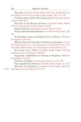 218                     Medicina e Salvação

          Operação: Conselhos Sobre Saúde, 280, 281; Testimonies for
      the Church 4:571-573; Conselhos Sobre Saúde, 305, 319, 320.
          Conselhos Gerais Sobre Obra Institucional: Testimonies for the
      Church 5:549-563.
          Não Para os que Buscam Prazeres: Conselhos Sobre Saúde,
      271-273; Testimonies for the Church 7:95-97.
          Ganho Comercial: Testimonies for the Church 3:169.
          Perigo da Prosperidade Mundana: Conselhos Sobre Saúde, 290,
      291.
          Os Sanatórios Como um Refúgio Para os Obreiros: Obreiros
      Evangélicos, 428-430.
          Obreiros Especiais Para Obra Espiritual nos Sanatórios: Conse-
      lhos Sobre Saúde, 312, 313; Testimonies for the Church 8:143, 144;
      Conselhos Sobre Saúde, 293; Testimonies for the Church 7:75.
          Dever Para com o Pobre: Conselhos Sobre Saúde, 228-230;
      Testimonies for the Church 4:550-552.
          Integridade e Habilidade do Homem de Negócios: Obreiros
      Evangélicos, 422-424.
          Comércio e Religião: Testemunhos Selectos 2:132-139.
          Trato Agradável aos Obreiros: Conselhos Sobre Saúde, 314, 315.
          Diversões nos Sanatórios: Conselhos Sobre Saúde, 240, 241;
[186] Testimonies for the Church 4:577-579.
 