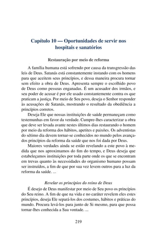 Capítulo 10 — Oportunidades de servir nos
                hospitais e sanatórios

               Restauração por meio de reforma
    A família humana está sofrendo por causa da transgressão das
leis de Deus. Satanás está constantemente instando com os homens
para que aceitem seus princípios, e dessa maneira procura tornar
sem efeito a obra de Deus. Apresenta sempre o escolhido povo
de Deus como pessoas enganadas. É um acusador dos irmãos, e
seu poder de acusar é por ele usado constantemente contra os que
praticam a justiça. Por meio de Seu povo, deseja o Senhor responder
às acusações de Satanás, mostrando o resultado da obediência a
princípios corretos.
    Deseja Ele que nossas instituições de saúde permaneçam como
testemunhas em favor da verdade. Cumpre-lhes caracterizar a obra
que deve ser levada avante nestes últimos dias restaurando o homem
por meio da reforma dos hábitos, apetites e paixões. Os adventistas
do sétimo dia devem tornar-se conhecidos no mundo pelos avança-
dos princípios da reforma da saúde que nos foi dada por Deus.
    Maiores verdades ainda se estão revelando a este povo à me-
dida que nos aproximamos do ﬁm do tempo, e Deus deseja que
estabeleçamos instituições por toda parte onde os que se encontram
em trevas quanto às necessidades do organismo humano possam
ser instruídos, a ﬁm de que por sua vez levem outros para a luz da
reforma da saúde. ...

              Revelar os princípios do reino de Deus
    É desejo de Deus manifestar por meio de Seu povo os princípios
do Seu reino. A ﬁm de que na vida e no caráter revelem eles estes
princípios, deseja Ele separá-los dos costumes, hábitos e práticas do
mundo. Procura levá-los para junto de Si mesmo, para que possa
tornar-lhes conhecida a Sua vontade. ...

                                219
 