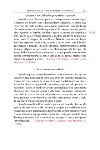 Oportunidades de servir nos hospitais e sanatórios   221

           Apontar a um Salvador que perdoa o pecado
    O médico descobrirá ser para seu bem presente e eterno seguir
o método do Senhor com a humanidade sofredora. A mente que
Deus fez, Ele pode amoldar sem o poder do homem; contudo honra
Ele aos homens pedindo-lhes que com Ele cooperem nesta grande
obra. Quando o Espírito de Deus opera na mente do sofredor e [189]
este indaga pela verdade, trabalhe o médico em favor da preciosa
alma como Cristo por ela trabalharia. Não lhe imponha nenhuma
doutrina especial; aponte-lhe, porém, a Jesus como um Salvador
que perdoa o pecado. Os anjos de Deus impressionarão a mente
humana. Alguns se recusarão a ser iluminados pela luz que Ele
deseja brilhe nas recâmaras da mente e no templo da alma; muitos,
porém, corresponderão à luz, e será expulsa dessas mentes toda
espécie de engano e erro. — Counsels to Parents, Teachers, and
Students, 205 (1899).

                     Com ternura e sabedoria
    O médico que se mostra digno de ser colocado como líder em um
sanatório, fará uma grande obra. Sua obra em aspectos religiosos,
porém, deve ser sempre de natureza tal que o antídoto divino para o
alívio das almas carregadas de pecado seja apresentado perante os
pacientes. Todos os médicos devem compreender que semelhante
obra deve ser feita com ternura e sabedoria. Em nossas instituições
para onde se trazem doentes psíquicos para tratamento, as conforta-
doras palavras da verdade ditas ao aﬂito serão muitas vezes o meio
de acalmar a mente e restaurar a paz à alma.
    Quando o médico líder omite a parte espiritual da obra, negli-
gencia ele seu dever, e dá um mau exemplo aos auxiliares mais
jovens que estão aprendendo a fazer a obra de um médico cristão.
Esses estudantes negligenciam a parte mais indispensável da obra.
Temo grandemente que isto resulte em uma perda que jamais possa
ser remediada. — Counsels to Parents, Teachers, and Students, 20
(1902).
 