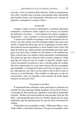 Oportunidades de servir nos hospitais e sanatórios   223

com eles, como ao estarmos deles distantes. Então ao perguntarem
eles sobre o remédio para o pecado, nossa própria alma, enternecida
pelo Espírito Santo, será inteiramente abrasada com o desejo de
ajudá-los a entregarem o coração a Deus. ...

                            Serviço ﬁel
    Cumpre a todos os nossos enfermeiros e auxiliares aplicarem
tratamento e realizarem outras espécies de serviços, de maneira
tão delicada e reverente — e não obstante tão segura, completa e
alegremente — que o sanatório se torne um porto de tranqüilidade.
    A pessoa que trabalha em qualquer ramo do tratamento dos en-
fermos e dos que sofrem, em uma instituição médica, deve agir como
cristão. Cumpre-lhe deixar que sua luz resplandeça em boas obras.
Suas palavras devem engrandecer a nosso Senhor Jesus Cristo. Em
lugar de esperar que surjam grandes oportunidades para fazer qual-
quer coisa, deve fazer o melhor uso dos talentos a ele conﬁados por [191]
Deus, a ﬁm de que esses talentos sejam aumentados constantemente.
Não pense ele que deve silenciar sobre assuntos religiosos. Onde
quer que ele esteja aí está seu campo, no qual lhe cumpre repre-
sentar zelosamente em palavras e atos o salvador poder da verdade.
Não deve esperar para ver o que outros fazem. Ele tem sua própria
personalidade, e é responsável para com Cristo, de quem é servo,
por toda palavra e ato. Deve ser tão atento e ﬁel ao dever como se
ouvisse a voz do Salvador: “Em verdade vos digo que, se não vos
converterdes e não vos tornardes como crianças, de modo algum
entrareis no reino dos Céus.”

                      Um porta-voz de Deus
    É importantíssimo sabermos como aproximar os enfermos do
conforto de uma esperança obtida mediante a fé em Cristo Jesus e
a aceitação de Suas promessas. Quando a consciência despertada
exclama: “Senhor, tem misericórdia de mim pecador; faze-me Teu
ﬁlho”, estai preparados para dizer ao sofredor, aquele que era antes
indiferente, que há esperança para ele, que em Jesus encontrará ele
refúgio.
    O Salvador está convidando a todos: “Olhai para Mim, e vivei.
Vinde a Mim, e encontrareis descanso.” Os que em mansidão e amor
 