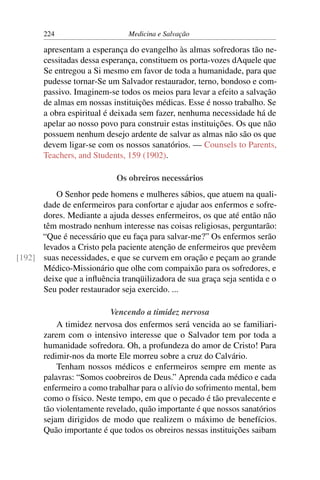 224                     Medicina e Salvação

       apresentam a esperança do evangelho às almas sofredoras tão ne-
       cessitadas dessa esperança, constituem os porta-vozes dAquele que
       Se entregou a Si mesmo em favor de toda a humanidade, para que
       pudesse tornar-Se um Salvador restaurador, terno, bondoso e com-
       passivo. Imaginem-se todos os meios para levar a efeito a salvação
       de almas em nossas instituições médicas. Esse é nosso trabalho. Se
       a obra espiritual é deixada sem fazer, nenhuma necessidade há de
       apelar ao nosso povo para construir estas instituições. Os que não
       possuem nenhum desejo ardente de salvar as almas não são os que
       devem ligar-se com os nossos sanatórios. — Counsels to Parents,
       Teachers, and Students, 159 (1902).

                            Os obreiros necessários
          O Senhor pede homens e mulheres sábios, que atuem na quali-
      dade de enfermeiros para confortar e ajudar aos enfermos e sofre-
      dores. Mediante a ajuda desses enfermeiros, os que até então não
      têm mostrado nenhum interesse nas coisas religiosas, perguntarão:
      “Que é necessário que eu faça para salvar-me?” Os enfermos serão
      levados a Cristo pela paciente atenção de enfermeiros que prevêem
[192] suas necessidades, e que se curvem em oração e peçam ao grande
      Médico-Missionário que olhe com compaixão para os sofredores, e
      deixe que a inﬂuência tranqüilizadora de sua graça seja sentida e o
      Seu poder restaurador seja exercido. ...

                          Vencendo a timidez nervosa
           A timidez nervosa dos enfermos será vencida ao se familiari-
       zarem com o intensivo interesse que o Salvador tem por toda a
       humanidade sofredora. Oh, a profundeza do amor de Cristo! Para
       redimir-nos da morte Ele morreu sobre a cruz do Calvário.
           Tenham nossos médicos e enfermeiros sempre em mente as
       palavras: “Somos coobreiros de Deus.” Aprenda cada médico e cada
       enfermeiro a como trabalhar para o alívio do sofrimento mental, bem
       como o físico. Neste tempo, em que o pecado é tão prevalecente e
       tão violentamente revelado, quão importante é que nossos sanatórios
       sejam dirigidos de modo que realizem o máximo de benefícios.
       Quão importante é que todos os obreiros nessas instituições saibam
 