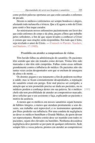 Oportunidades de servir nos hospitais e sanatórios   225

como proferir palavras oportunas aos que estão cansados e enfermos
de pecado.
    Devem os médicos e enfermeiros ser sempre bondosos e alegres,
afastando toda melancolia e tristeza. Que a fé agarre a mão de Cristo
para sentir o Seu toque curador.
    Ao ministrarem nossos enfermeiros pacientemente em favor dos
que estão enfermos do corpo e da alma, peçam a Deus que trabalhe
pelos sofredores, a ﬁm de que sejam levados a conhecer a Cristo
e creiam que suas orações serão respondidas. Em tudo que é feito,
seja revelado o amor de Cristo. — Counsels to Parents, Teachers,
and Students, 17 (1905).

        Prontidão em atender a compromissos de visitas
    Têm havido falhas na administração do sanatório. Os pacientes
têm sentido que não são tratados como deviam. Visitas têm sido
marcadas e não têm sido cumpridas. Falhas como essas militam
grandemente contra a inﬂuência do médico. Os pacientes não são
tantas vezes assim desapontados sem que se encham de amargura
de alma e de mente. ...
    Os doentes pagam o seu tratamento a ﬁm de poderem recobrar
a saúde; mas se ﬁcam constantemente desapontados, a reputação
do sanatório estará em perigo. Este mal precisa ser corrigido; a
atenção que se tem prometido precisa ser dada aos pacientes, ou os
médicos perdem a conﬁança destes em sua palavra. Se o médico- [193]
chefe não tem possibilidade de atender ao compromisso marcado,
deve solicitar que o seu assistente o faça, explicando ao paciente o
motivo da ausência.
    A menos que os médicos em nossos sanatórios sejam homens
de hábitos íntegros, a menos que atendam prontamente a seus de-
veres, seu trabalho será reprovável, e os instrumentos apontados
por Deus perderão sua inﬂuência. Por uma conduta de negligência
ao dever os médicos humilham o Grande Médico, de quem devem
ser representantes. Horário estrito deve ser mantido com todos os
pacientes, sejam eles elevados ou humildes. Nenhuma descuidosa
negligência deve permitir-se por parte de qualquer enfermeiro. Sede
sempre ﬁéis a vossa palavra, prontos em atender ao compromisso
 
