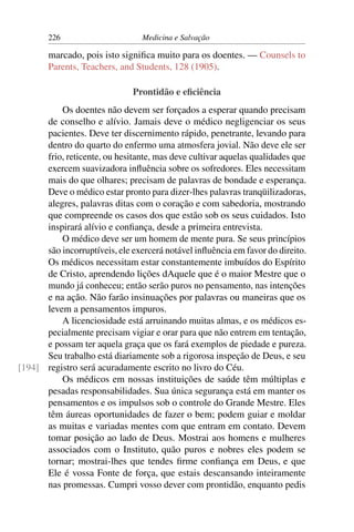 226                      Medicina e Salvação

        marcado, pois isto signiﬁca muito para os doentes. — Counsels to
        Parents, Teachers, and Students, 128 (1905).

                              Prontidão e eﬁciência
          Os doentes não devem ser forçados a esperar quando precisam
      de conselho e alívio. Jamais deve o médico negligenciar os seus
      pacientes. Deve ter discernimento rápido, penetrante, levando para
      dentro do quarto do enfermo uma atmosfera jovial. Não deve ele ser
      frio, reticente, ou hesitante, mas deve cultivar aquelas qualidades que
      exercem suavizadora inﬂuência sobre os sofredores. Eles necessitam
      mais do que olhares; precisam de palavras de bondade e esperança.
      Deve o médico estar pronto para dizer-lhes palavras tranqüilizadoras,
      alegres, palavras ditas com o coração e com sabedoria, mostrando
      que compreende os casos dos que estão sob os seus cuidados. Isto
      inspirará alívio e conﬁança, desde a primeira entrevista.
          O médico deve ser um homem de mente pura. Se seus princípios
      são incorruptíveis, ele exercerá notável inﬂuência em favor do direito.
      Os médicos necessitam estar constantemente imbuídos do Espírito
      de Cristo, aprendendo lições dAquele que é o maior Mestre que o
      mundo já conheceu; então serão puros no pensamento, nas intenções
      e na ação. Não farão insinuações por palavras ou maneiras que os
      levem a pensamentos impuros.
          A licenciosidade está arruinando muitas almas, e os médicos es-
      pecialmente precisam vigiar e orar para que não entrem em tentação,
      e possam ter aquela graça que os fará exemplos de piedade e pureza.
      Seu trabalho está diariamente sob a rigorosa inspeção de Deus, e seu
[194] registro será acuradamente escrito no livro do Céu.
          Os médicos em nossas instituições de saúde têm múltiplas e
      pesadas responsabilidades. Sua única segurança está em manter os
      pensamentos e os impulsos sob o controle do Grande Mestre. Eles
      têm áureas oportunidades de fazer o bem; podem guiar e moldar
      as muitas e variadas mentes com que entram em contato. Devem
      tomar posição ao lado de Deus. Mostrai aos homens e mulheres
      associados com o Instituto, quão puros e nobres eles podem se
      tornar; mostrai-lhes que tendes ﬁrme conﬁança em Deus, e que
      Ele é vossa Fonte de força, que estais descansando inteiramente
      nas promessas. Cumpri vosso dever com prontidão, enquanto pedis
 