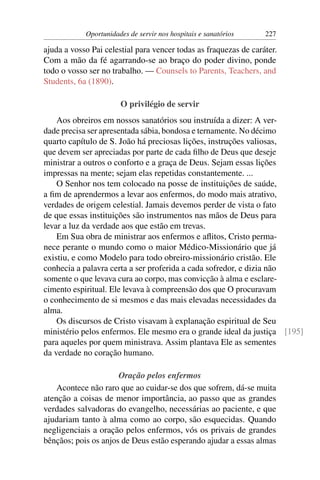 Oportunidades de servir nos hospitais e sanatórios    227

ajuda a vosso Pai celestial para vencer todas as fraquezas de caráter.
Com a mão da fé agarrando-se ao braço do poder divino, ponde
todo o vosso ser no trabalho. — Counsels to Parents, Teachers, and
Students, 6a (1890).

                       O privilégio de servir
    Aos obreiros em nossos sanatórios sou instruída a dizer: A ver-
dade precisa ser apresentada sábia, bondosa e ternamente. No décimo
quarto capítulo de S. João há preciosas lições, instruções valiosas,
que devem ser apreciadas por parte de cada ﬁlho de Deus que deseje
ministrar a outros o conforto e a graça de Deus. Sejam essas lições
impressas na mente; sejam elas repetidas constantemente. ...
    O Senhor nos tem colocado na posse de instituições de saúde,
a ﬁm de aprendermos a levar aos enfermos, do modo mais atrativo,
verdades de origem celestial. Jamais devemos perder de vista o fato
de que essas instituições são instrumentos nas mãos de Deus para
levar a luz da verdade aos que estão em trevas.
    Em Sua obra de ministrar aos enfermos e aﬂitos, Cristo perma-
nece perante o mundo como o maior Médico-Missionário que já
existiu, e como Modelo para todo obreiro-missionário cristão. Ele
conhecia a palavra certa a ser proferida a cada sofredor, e dizia não
somente o que levava cura ao corpo, mas convicção à alma e esclare-
cimento espiritual. Ele levava à compreensão dos que O procuravam
o conhecimento de si mesmos e das mais elevadas necessidades da
alma.
    Os discursos de Cristo visavam à explanação espiritual de Seu
ministério pelos enfermos. Ele mesmo era o grande ideal da justiça [195]
para aqueles por quem ministrava. Assim plantava Ele as sementes
da verdade no coração humano.

                      Oração pelos enfermos
    Acontece não raro que ao cuidar-se dos que sofrem, dá-se muita
atenção a coisas de menor importância, ao passo que as grandes
verdades salvadoras do evangelho, necessárias ao paciente, e que
ajudariam tanto à alma como ao corpo, são esquecidas. Quando
negligenciais a oração pelos enfermos, vós os privais de grandes
bênçãos; pois os anjos de Deus estão esperando ajudar a essas almas
 
