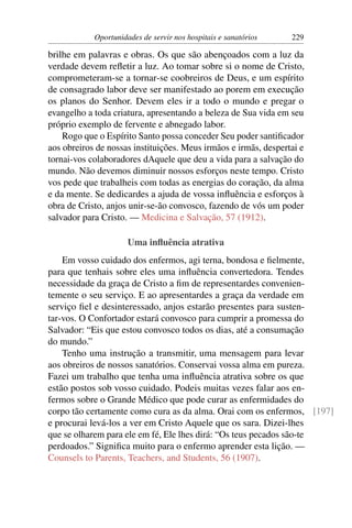 Oportunidades de servir nos hospitais e sanatórios   229

brilhe em palavras e obras. Os que são abençoados com a luz da
verdade devem reﬂetir a luz. Ao tomar sobre si o nome de Cristo,
comprometeram-se a tornar-se coobreiros de Deus, e um espírito
de consagrado labor deve ser manifestado ao porem em execução
os planos do Senhor. Devem eles ir a todo o mundo e pregar o
evangelho a toda criatura, apresentando a beleza de Sua vida em seu
próprio exemplo de fervente e abnegado labor.
    Rogo que o Espírito Santo possa conceder Seu poder santiﬁcador
aos obreiros de nossas instituições. Meus irmãos e irmãs, despertai e
tornai-vos colaboradores dAquele que deu a vida para a salvação do
mundo. Não devemos diminuir nossos esforços neste tempo. Cristo
vos pede que trabalheis com todas as energias do coração, da alma
e da mente. Se dedicardes a ajuda de vossa inﬂuência e esforços à
obra de Cristo, anjos unir-se-ão convosco, fazendo de vós um poder
salvador para Cristo. — Medicina e Salvação, 57 (1912).

                      Uma inﬂuência atrativa
    Em vosso cuidado dos enfermos, agi terna, bondosa e ﬁelmente,
para que tenhais sobre eles uma inﬂuência convertedora. Tendes
necessidade da graça de Cristo a ﬁm de representardes convenien-
temente o seu serviço. E ao apresentardes a graça da verdade em
serviço ﬁel e desinteressado, anjos estarão presentes para susten-
tar-vos. O Confortador estará convosco para cumprir a promessa do
Salvador: “Eis que estou convosco todos os dias, até a consumação
do mundo.”
    Tenho uma instrução a transmitir, uma mensagem para levar
aos obreiros de nossos sanatórios. Conservai vossa alma em pureza.
Fazei um trabalho que tenha uma inﬂuência atrativa sobre os que
estão postos sob vosso cuidado. Podeis muitas vezes falar aos en-
fermos sobre o Grande Médico que pode curar as enfermidades do
corpo tão certamente como cura as da alma. Orai com os enfermos, [197]
e procurai levá-los a ver em Cristo Aquele que os sara. Dizei-lhes
que se olharem para ele em fé, Ele lhes dirá: “Os teus pecados são-te
perdoados.” Signiﬁca muito para o enfermo aprender esta lição. —
Counsels to Parents, Teachers, and Students, 56 (1907).
 