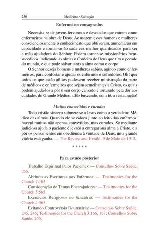 230                      Medicina e Salvação

                    Enfermeiros consagrados
    Necessita-se de jovens fervorosos e devotados que entrem como
enfermeiros na obra de Deus. Ao usarem esses homens e mulheres
conscienciosamente o conhecimento que obtiveram, aumentarão em
capacidade e tornar-se-ão cada vez melhor qualiﬁcados para ser
a mão ajudadora do Senhor. Podem tornar-se missionários bem-
sucedidos, indicando às almas o Cordeiro de Deus que tira o pecado
do mundo, e que pode salvar tanto a alma como o corpo.
    O Senhor deseja homens e mulheres sábios, agindo como enfer-
meiros, para confortar e ajudar os enfermos e sofredores. Oh! que
todos os que estão aﬂitos pudessem receber ministração da parte
de médicos e enfermeiros que sejam semelhantes a Cristo, os quais
podem ajudá-los a pôr o seu corpo cansado e torturado pela dor aos
cuidados do Grande Médico, dEle buscando, com fé, a restauração!

                   Muitos convertidos e curados
    Todo cristão sincero submete-se a Jesus como o verdadeiro Mé-
dico das almas. Quando ele se coloca junto ao leito dos enfermos,
haverá muitos não apenas convertidos, mas curados. Se mediante
judiciosa ajuda o paciente é levado a entregar sua alma a Cristo, e a
pôr os pensamentos em obediência à vontade de Deus, uma grande
vitória está ganha. — The Review and Herald, 9 de Maio de 1912.
                              *****

                      Para estudo posterior
   Trabalho Espiritual Pelos Pacientes: — Conselhos Sobre Saúde,
255.
   Abrindo as Escrituras aos Enfermos: — Testimonies for the
Church 7:103.
   Consideração de Temas Encorajadores: — Testimonies for the
Church 5:565.
   Exercícios Religiosos no Sanatório: — Testimonies for the
Church 4:565.
   Evitando Controvérsia Doutrinária: — Conselhos Sobre Saúde,
245, 246; Testimonies for the Church 3:166, 167; Conselhos Sobre
Saúde, 255.
 