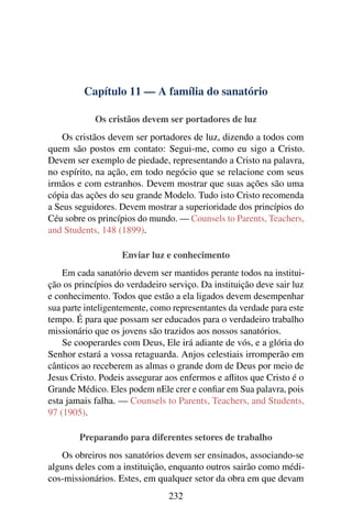 Capítulo 11 — A família do sanatório

            Os cristãos devem ser portadores de luz
    Os cristãos devem ser portadores de luz, dizendo a todos com
quem são postos em contato: Segui-me, como eu sigo a Cristo.
Devem ser exemplo de piedade, representando a Cristo na palavra,
no espírito, na ação, em todo negócio que se relacione com seus
irmãos e com estranhos. Devem mostrar que suas ações são uma
cópia das ações do seu grande Modelo. Tudo isto Cristo recomenda
a Seus seguidores. Devem mostrar a superioridade dos princípios do
Céu sobre os princípios do mundo. — Counsels to Parents, Teachers,
and Students, 148 (1899).

                   Enviar luz e conhecimento
    Em cada sanatório devem ser mantidos perante todos na institui-
ção os princípios do verdadeiro serviço. Da instituição deve sair luz
e conhecimento. Todos que estão a ela ligados devem desempenhar
sua parte inteligentemente, como representantes da verdade para este
tempo. É para que possam ser educados para o verdadeiro trabalho
missionário que os jovens são trazidos aos nossos sanatórios.
    Se cooperardes com Deus, Ele irá adiante de vós, e a glória do
Senhor estará a vossa retaguarda. Anjos celestiais irromperão em
cânticos ao receberem as almas o grande dom de Deus por meio de
Jesus Cristo. Podeis assegurar aos enfermos e aﬂitos que Cristo é o
Grande Médico. Eles podem nEle crer e conﬁar em Sua palavra, pois
esta jamais falha. — Counsels to Parents, Teachers, and Students,
97 (1905).

        Preparando para diferentes setores de trabalho
   Os obreiros nos sanatórios devem ser ensinados, associando-se
alguns deles com a instituição, enquanto outros sairão como médi-
cos-missionários. Estes, em qualquer setor da obra em que devam
                                232
 