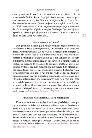 A família do sanatório                   235

como quando no dia do Pentecoste os discípulos receberam o derra-
mamento do Espírito Santo. O próprio Senhor estará convosco, para
ensinar e conduzir e guiar. Vereis a salvação de Deus. Podeis ﬁcar
descoroçoados às vezes. Desencorajamentos surgirão, mas é vosso
privilégio em todos os tempos lançar mão da esperança posta diante
de vós no evangelho. Vigiai em oração. Crede que Deus vos ajudará
a proferir palavras que alegrarão e animarão e farão aumentar a fé
daqueles com quem vos associais. ...                               [202]

                       Não uma obra ocasional
    Não podemos esperar que a bênção de Deus repouse sobre nós,
se servimos a Deus como queremos, e O abandonamos como nos
apraz. Não é necessário que supramos a demanda de prazeres do
mundo. Há outros lugares do mundo onde as pessoas podem en-
contrar divertimento. Necessitamos aqui de verdadeiros homens
e mulheres; necessitamos aqueles que revelem a simplicidade da
verdadeira piedade. Precisamos de homens e mulheres que sejam
sólidos cristãos, que não pensem que por terem tido alguma ex-
periência devem por isto ser altamente honrados. Podeis ter rica e
viva experiência aqui, mas o Senhor não pode ser por vós honrado
enquanto pensais que não importa se sois ou não submissos em espí-
rito, ou se estais ou não realmente convertidos. Se a obra aqui deve
ser mantida, precisamos ter aqueles que assumam responsabilidades
no temor de Deus. O preparo para o reino de Deus não é uma tarefa
ocasional. Não podeis ser religiosos algumas vezes, e outras vezes
irreligiosos. — Medicina e Salvação, 57 (1909).

          Instrução bíblica habitual para enfermeiros
    Devem os enfermeiros ter habitual instrução bíblica, para que
sejam capazes de falar aos enfermos palavras que os iluminem e
ajudem. Anjos de Deus estão nos quartos onde os sofredores devem
receber tratamento, e a atmosfera que cerca a alma daquele que deve
aplicar o tratamento deve ser pura e fragrante. As virtudes de Cristo
devem ser vistas na vida dos médicos e enfermeiros. Seus princípios
devem ser vividos. Então pelo que eles fazem e dizem, os enfermos
serão atraídos para o Salvador. — Counsels to Parents, Teachers,
and Students, 59 (1905).
 