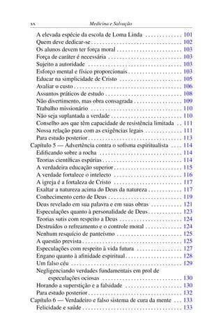 xx                                  Medicina e Salvação

  A elevada espécie da escola de Loma Linda . . . . . . . . . . . . .                           101
  Quem deve dedicar-se . . . . . . . . . . . . . . . . . . . . . . . . . . . . . . . .          102
  Os alunos devem ter força moral . . . . . . . . . . . . . . . . . . . . . . .                 103
  Força de caráter é necessária . . . . . . . . . . . . . . . . . . . . . . . . . .             103
  Sujeito a autoridade . . . . . . . . . . . . . . . . . . . . . . . . . . . . . . . . .        103
  Esforço mental e físico proporcionais . . . . . . . . . . . . . . . . . . .                   103
  Educar na simplicidade de Cristo . . . . . . . . . . . . . . . . . . . . . .                  105
  Avaliar o custo . . . . . . . . . . . . . . . . . . . . . . . . . . . . . . . . . . . . . .   106
  Assuntos práticos de estudo . . . . . . . . . . . . . . . . . . . . . . . . . . .             108
  Não divertimento, mas obra consagrada . . . . . . . . . . . . . . . . .                       109
  Trabalho missionário . . . . . . . . . . . . . . . . . . . . . . . . . . . . . . . .          110
  Não seja suplantada a verdade . . . . . . . . . . . . . . . . . . . . . . . . .               110
  Conselho aos que têm capacidade de resistência limitada . .                                   111
  Nossa relação para com as exigências legais . . . . . . . . . . . . .                         111
  Para estudo posterior . . . . . . . . . . . . . . . . . . . . . . . . . . . . . . . . .       113
Capítulo 5 — Advertência contra o soﬁsma espiritualista . . . .                                 114
  Ediﬁcando sobre a rocha . . . . . . . . . . . . . . . . . . . . . . . . . . . . .             114
  Teorias cientíﬁcas espúrias . . . . . . . . . . . . . . . . . . . . . . . . . . . .           114
  A verdadeira educação superior . . . . . . . . . . . . . . . . . . . . . . . .                115
  A verdade fortalece o intelecto . . . . . . . . . . . . . . . . . . . . . . . .               116
  A igreja é a fortaleza de Cristo . . . . . . . . . . . . . . . . . . . . . . . .              117
  Exaltar a natureza acima do Deus da natureza . . . . . . . . . . . .                          117
  Conhecimento certo de Deus . . . . . . . . . . . . . . . . . . . . . . . . . .                119
  Deus revelado em sua palavra e em suas obras . . . . . . . . . . .                            121
  Especulações quanto à personalidade de Deus . . . . . . . . . . . .                           123
  Teorias sutis com respeito a Deus . . . . . . . . . . . . . . . . . . . . . .                 124
  Destruídos o refreamento e o controle moral . . . . . . . . . . . . .                         124
  Nenhum resquício de panteísmo . . . . . . . . . . . . . . . . . . . . . . .                   125
  A questão prevista . . . . . . . . . . . . . . . . . . . . . . . . . . . . . . . . . . .      125
  Especulações com respeito à vida futura . . . . . . . . . . . . . . . .                       127
  Engano quanto à aﬁnidade espiritual . . . . . . . . . . . . . . . . . . . .                   128
  Um falso céu . . . . . . . . . . . . . . . . . . . . . . . . . . . . . . . . . . . . . . .    129
  Negligenciando verdades fundamentais em prol de
       especulações ociosas . . . . . . . . . . . . . . . . . . . . . . . . . . . .             130
  Horando a superstição e a falsidade . . . . . . . . . . . . . . . . . . . .                   130
  Para estudo posterior . . . . . . . . . . . . . . . . . . . . . . . . . . . . . . . . .       132
Capítulo 6 — Verdadeiro e falso sistema de cura da mente . . .                                  133
  Felicidade e saúde . . . . . . . . . . . . . . . . . . . . . . . . . . . . . . . . . . .      133
 