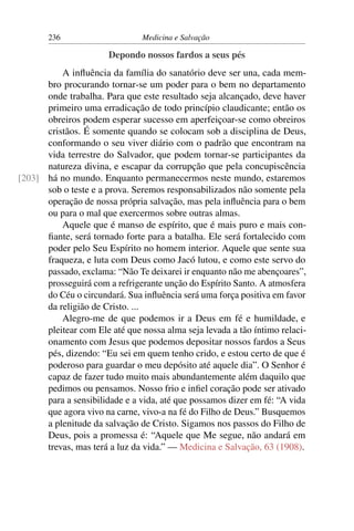 236                     Medicina e Salvação

                       Depondo nossos fardos a seus pés
          A inﬂuência da família do sanatório deve ser una, cada mem-
      bro procurando tornar-se um poder para o bem no departamento
      onde trabalha. Para que este resultado seja alcançado, deve haver
      primeiro uma erradicação de todo princípio claudicante; então os
      obreiros podem esperar sucesso em aperfeiçoar-se como obreiros
      cristãos. É somente quando se colocam sob a disciplina de Deus,
      conformando o seu viver diário com o padrão que encontram na
      vida terrestre do Salvador, que podem tornar-se participantes da
      natureza divina, e escapar da corrupção que pela concupiscência
[203] há no mundo. Enquanto permanecermos neste mundo, estaremos
      sob o teste e a prova. Seremos responsabilizados não somente pela
      operação de nossa própria salvação, mas pela inﬂuência para o bem
      ou para o mal que exercermos sobre outras almas.
          Aquele que é manso de espírito, que é mais puro e mais con-
      ﬁante, será tornado forte para a batalha. Ele será fortalecido com
      poder pelo Seu Espírito no homem interior. Aquele que sente sua
      fraqueza, e luta com Deus como Jacó lutou, e como este servo do
      passado, exclama: “Não Te deixarei ir enquanto não me abençoares”,
      prosseguirá com a refrigerante unção do Espírito Santo. A atmosfera
      do Céu o circundará. Sua inﬂuência será uma força positiva em favor
      da religião de Cristo. ...
          Alegro-me de que podemos ir a Deus em fé e humildade, e
      pleitear com Ele até que nossa alma seja levada a tão íntimo relaci-
      onamento com Jesus que podemos depositar nossos fardos a Seus
      pés, dizendo: “Eu sei em quem tenho crido, e estou certo de que é
      poderoso para guardar o meu depósito até aquele dia”. O Senhor é
      capaz de fazer tudo muito mais abundantemente além daquilo que
      pedimos ou pensamos. Nosso frio e inﬁel coração pode ser ativado
      para a sensibilidade e a vida, até que possamos dizer em fé: “A vida
      que agora vivo na carne, vivo-a na fé do Filho de Deus.” Busquemos
      a plenitude da salvação de Cristo. Sigamos nos passos do Filho de
      Deus, pois a promessa é: “Aquele que Me segue, não andará em
      trevas, mas terá a luz da vida.” — Medicina e Salvação, 63 (1908).
 