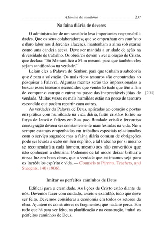 A família do sanatório                   237

                    Na faina diária de deveres
    O administrador de um sanatório leva importantes responsabili-
dades. Que os seus colaboradores, que se empenham em contínuo
e duro labor nos diferentes afazeres, mantenham a alma sob exame
como uma candeia acesa. Deve ser mantida a unidade de ação na
diversidade de trabalho. Os obreiros devem viver a oração de Cristo,
que declara: “Eu Me santiﬁco a Mim mesmo, para que também eles
sejam santiﬁcados na verdade.”
    Leiam eles a Palavra do Senhor, para que tenham a sabedoria
que é para a salvação. Os mais ricos tesouros são encontrados ao
pesquisar a Palavra. Algumas mentes serão tão impressionadas a
buscar esses tesouros escondidos que venderão tudo que têm a ﬁm
de comprar o campo e entrar na posse das inapreciáveis jóias de [204]
verdade. Muitas vezes os mais humildes estão na posse do tesouro
escondido que podem repartir com outros.
    As verdades da Palavra de Deus, aplicadas ao coração e postas
em prática com humildade na vida diária, farão cristãos fortes na
força de Jeová e felizes em Sua paz. Bondade cristã e fervorosa
consagração devem ser constantemente manifestadas na vida. Nem
sempre estamos empenhados em trabalhos especiais relacionados
com o serviço sagrado; mas a faina diária comum de obrigações
pode ser levada a cabo em Seu espírito, e tal trabalho por si mesmo
se recomendará a cada homem, mesmo aos não convertidos que
não conhecem a doutrina. Podemos de tal modo deixar brilhar a
nossa luz em boas obras, que a verdade que estimamos seja para
os incrédulos espírito e vida. — Counsels to Parents, Teachers, and
Students, 140 (1906).

              Imitar os perfeitos caminhos de Deus
    Ediﬁcai para a eternidade. As lições de Cristo estão diante de
nós. Devemos fazer com cuidado, asseio e exatidão, tudo que deve
ser feito. Devemos considerar a economia em todos os setores da
obra. Ajuntem os construtores os fragmentos; que nada se perca. Em
tudo que há para ser feito, na planiﬁcação e na construção, imitai os
perfeitos caminhos de Deus.
 