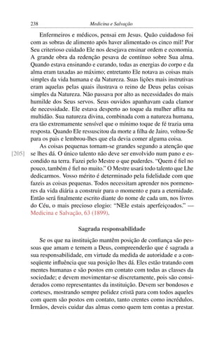 238                     Medicina e Salvação

          Enfermeiros e médicos, pensai em Jesus. Quão cuidadoso foi
      com as sobras de alimento após haver alimentado os cinco mil! Por
      Seu criterioso cuidado Ele nos desejava ensinar ordem e economia.
      A grande obra da redenção pesava de contínuo sobre Sua alma.
      Quando estava ensinando e curando, todas as energias do corpo e da
      alma eram taxadas ao máximo; entretanto Ele notava as coisas mais
      simples da vida humana e da Natureza. Suas lições mais instrutivas
      eram aquelas pelas quais ilustrava o reino de Deus pelas coisas
      simples da Natureza. Não passava por alto as necessidades do mais
      humilde dos Seus servos. Seus ouvidos apanhavam cada clamor
      de necessidade. Ele estava desperto ao toque da mulher aﬂita na
      multidão. Sua natureza divina, combinada com a natureza humana,
      era tão extremamente sensível que o mínimo toque de fé trazia uma
      resposta. Quando Ele ressuscitou da morte a ﬁlha de Jairo, voltou-Se
      para os pais e lembrou-lhes que ela devia comer alguma coisa.
          As coisas pequenas tornam-se grandes segundo a atenção que
[205] se lhes dá. O único talento não deve ser envolvido num pano e es-
      condido na terra. Fazei pelo Mestre o que puderdes. “Quem é ﬁel no
      pouco, também é ﬁel no muito.” O Mestre usará todo talento que Lhe
      dedicarmos. Vosso mérito é determinado pela ﬁdelidade com que
      fazeis as coisas pequenas. Todos necessitam aprender nos pormeno-
      res da vida diária a construir para o momento e para a eternidade.
      Então será ﬁnalmente escrito diante do nome de cada um, nos livros
      do Céu, o mais precioso elogio: “NEle estais aperfeiçoados.” —
      Medicina e Salvação, 63 (1899).

                           Sagrada responsabilidade
           Se os que na instituição mantêm posição de conﬁança são pes-
       soas que amam e temem a Deus, compreenderão que é sagrada a
       sua responsabilidade, em virtude da medida de autoridade e a con-
       seqüente inﬂuência que sua posição lhes dá. Eles estão tratando com
       mentes humanas e são postos em contato com todas as classes da
       sociedade; e devem movimentar-se discretamente, pois são consi-
       derados como representantes da instituição. Devem ser bondosos e
       corteses, mostrando sempre polidez cristã para com todos aqueles
       com quem são postos em contato, tanto crentes como incrédulos.
       Irmãos, deveis cuidar das almas como quem tem contas a prestar.
 