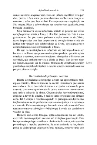 A família do sanatório                 239

Jamais devemos esquecer que Jesus, no inﬁnito sacrifício feito por
eles, provou o Seu amor por esses homens, mulheres e crianças, e
mostrou o valor que lhes atribui. Eles representam a aquisição do
Seu sangue. Ricos e pobres devem ser tratados com igualdade, com
bondade invariável.
    Seja persuasiva vossa inﬂuência, unindo as pessoas ao vosso
coração porque amais a Jesus, e eles Lhe pertencem. Esta é uma
grande obra. Se, por vossas palavras e ações como as de Cristo,
fazeis impressões que lhes despertem no coração fome e sede de
justiça e de verdade, sois colaboradores de Cristo. Vossas palavras e
comportamento estão representando a Jesus.
    Os que na instituição têm inﬂuência de liderança devem ser
homens e mulheres que possuam devoção e piedade, que não sejam
estreitos e egoístas, mas conscienciosos, abnegados e dispostos ao
sacrifício, que tenham em vista a glória de Deus. Eles devem estar
no mundo, mas não ser do mundo. Homens de semelhante caráter [206]
guardarão o caminho do Senhor, e estarão sempre ensinando a outros
por preceito e exemplo.

                Os resultados de princípios corretos
    Diante de pacientes e hóspedes devem ser apresentados prin-
cípios corretos. Haverá homens de mente inquiridora que assim
receberão a chave do conhecimento, e exporão tesouros de pen-
samento para o enriquecimento de outras mentes — pensamentos
que serão a salvação de almas. Circunstâncias suscitarão palavras,
decisões a favor do direito, e muitos serão orientados na direção
certa. Tal é sempre o resultado quando os princípios do direito são
implantados na mente por homens que amam a justiça, a temperança
e a verdade. Palavras e obras que ﬂuem do amor e do temor de Deus
tornam-se uma vasta bênção — bênção que é levada aos caminhos e
valados da vida.
    Homens que, como Enoque, estão andando na luz de Cristo,
exercerão domínio próprio, mesmo sob tentação e provocação. Em-
bora provados pela perversidade e obstinação de outros, não ousarão
permitir que o impulso predomine. Se estais andando na luz, dareis
prova do divino poder unido ao esforço humano, e outros verão que
 