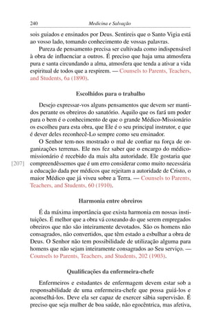 240                      Medicina e Salvação

       sois guiados e ensinados por Deus. Sentireis que o Santo Vigia está
       ao vosso lado, tomando conhecimento de vossas palavras.
           Pureza de pensamento precisa ser cultivada como indispensável
       à obra de inﬂuenciar a outros. É preciso que haja uma atmosfera
       pura e santa circundando a alma, atmosfera que tenda a ativar a vida
       espiritual de todos que a respirem. — Counsels to Parents, Teachers,
       and Students, 6a (1890).

                           Escolhidos para o trabalho
          Desejo expressar-vos alguns pensamentos que devem ser manti-
      dos perante os obreiros do sanatório. Aquilo que os fará um poder
      para o bem é o conhecimento de que o grande Médico-Missionário
      os escolheu para esta obra, que Ele é o seu principal instrutor, e que
      é dever deles reconhecê-Lo sempre como seu ensinador.
          O Senhor tem-nos mostrado o mal de conﬁar na força de or-
      ganizações terrenas. Ele nos fez saber que o encargo do médico-
      missionário é recebido da mais alta autoridade. Ele gostaria que
[207] compreendêssemos que é um erro considerar como muito necessária
      a educação dada por médicos que rejeitam a autoridade de Cristo, o
      maior Médico que já viveu sobre a Terra. — Counsels to Parents,
      Teachers, and Students, 60 (1910).

                            Harmonia entre obreiros
           É da máxima importância que exista harmonia em nossas insti-
       tuições. É melhor que a obra vá coxeando do que serem empregados
       obreiros que não são inteiramente devotados. São os homens não
       consagrados, não convertidos, que têm estado a esbulhar a obra de
       Deus. O Senhor não tem possibilidade de utilização alguma para
       homens que não sejam inteiramente consagrados ao Seu serviço. —
       Counsels to Parents, Teachers, and Students, 202 (1903).

                       Qualiﬁcações da enfermeira-chefe
           Enfermeiros e estudantes de enfermagem devem estar sob a
       responsabilidade de uma enfermeira-chefe que possa guiá-los e
       aconselhá-los. Deve ela ser capaz de exercer sábia supervisão. É
       preciso que seja mulher de boa saúde, não egocêntrica, mas afetiva,
 