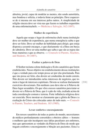 A família do sanatório                   241

altruísta, jovial, capaz de modelar as mentes, não sendo autoritária,
mas bondosa e solícita, e todavia ﬁrme ao princípio. Deve esquecer-
se de si mesma em seu interesse pelos outros. A simplicidade de
religião sincera deve ser vista nas que fazem os trabalhos requeridos
de uma enfermeirachefe. — Medicina e Salvação, 162 (1897).

                      Mulher de experiência
    Aquela que ocupa o lugar de enfermeira-chefe numa instituição
deve ser mulher de experiência, que numa emergência saiba o que
deve ser feito. Deve ser mulher de habilidade para dirigir, que esteja
disposta a assumir encargos, e que diariamente vá a Deus em busca
de sabedoria. Deve ser uma mulher que saiba o que são as regras das
boas maneiras e que as observe. — Counsels to Parents, Teachers,
and Students, 30 (1887).

                    Exaltar a palavra de Deus
    O Senhor reclama solene dedicação a Si dos sanatórios que forem
estabelecidos. Nosso objetivo no estabelecimento dessas instituições
é que a verdade para este tempo possa ser por elas proclamada. Para
que isto possa ser feito, elas devem ser conduzidas do modo correto.
Não devem ser introduzidos nelas interesses de negócios, que to-
mem o lugar de interesses espirituais. Devem-se realizar diariamente [208]
exercícios devocionais. Em nenhum caso deve dar-se à Palavra de
Deus lugar secundário. Os que vêm a nossos sanatórios para tratar-se
devem ver a Palavra de Deus, que é o pão da vida, exaltada acima de
toda consideração comum e terrena. Forte inﬂuência religiosa deve
ser exercida. Deve mostrar-se claramente que a glória de Deus e a
exaltação de Cristo são colocadas antes de tudo mais. — Counsels
to Parents, Teachers, and Students, 183 (1905).

                 Levar conforto e encorajamento
    Em nossos sanatórios de todas as partes do mundo, necessitamos
de médicos profundamente convertidos e obreiros sábios — homens
e mulheres que não inculquem suas idéias peculiares aos enfermos,
mas que apresentem as verdades da Palavra de Deus de modo que
tragam conforto e encorajamento e bênção aos pacientes. Esta é a
 