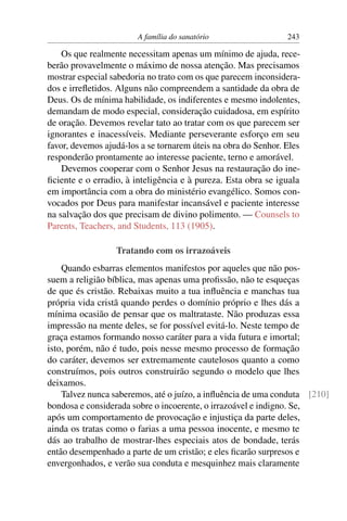 A família do sanatório                  243

    Os que realmente necessitam apenas um mínimo de ajuda, rece-
berão provavelmente o máximo de nossa atenção. Mas precisamos
mostrar especial sabedoria no trato com os que parecem inconsidera-
dos e irreﬂetidos. Alguns não compreendem a santidade da obra de
Deus. Os de mínima habilidade, os indiferentes e mesmo indolentes,
demandam de modo especial, consideração cuidadosa, em espírito
de oração. Devemos revelar tato ao tratar com os que parecem ser
ignorantes e inacessíveis. Mediante perseverante esforço em seu
favor, devemos ajudá-los a se tornarem úteis na obra do Senhor. Eles
responderão prontamente ao interesse paciente, terno e amorável.
    Devemos cooperar com o Senhor Jesus na restauração do ine-
ﬁciente e o erradio, à inteligência e à pureza. Esta obra se iguala
em importância com a obra do ministério evangélico. Somos con-
vocados por Deus para manifestar incansável e paciente interesse
na salvação dos que precisam de divino polimento. — Counsels to
Parents, Teachers, and Students, 113 (1905).

                  Tratando com os irrazoáveis
    Quando esbarras elementos manifestos por aqueles que não pos-
suem a religião bíblica, mas apenas uma proﬁssão, não te esqueças
de que és cristão. Rebaixas muito a tua inﬂuência e manchas tua
própria vida cristã quando perdes o domínio próprio e lhes dás a
mínima ocasião de pensar que os maltrataste. Não produzas essa
impressão na mente deles, se for possível evitá-lo. Neste tempo de
graça estamos formando nosso caráter para a vida futura e imortal;
isto, porém, não é tudo, pois nesse mesmo processo de formação
do caráter, devemos ser extremamente cautelosos quanto a como
construímos, pois outros construirão segundo o modelo que lhes
deixamos.
    Talvez nunca saberemos, até o juízo, a inﬂuência de uma conduta [210]
bondosa e considerada sobre o incoerente, o irrazoável e indigno. Se,
após um comportamento de provocação e injustiça da parte deles,
ainda os tratas como o farias a uma pessoa inocente, e mesmo te
dás ao trabalho de mostrar-lhes especiais atos de bondade, terás
então desempenhado a parte de um cristão; e eles ﬁcarão surpresos e
envergonhados, e verão sua conduta e mesquinhez mais claramente
 