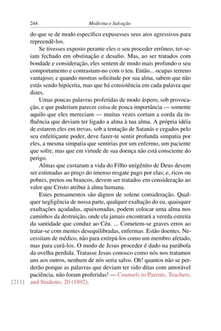 244                     Medicina e Salvação

      do que se de modo especíﬁco expusesses seus atos agressivos para
      repreendê-los.
          Se tivesses exposto perante eles o seu proceder errôneo, ter-se-
      iam fechado em obstinação e desaﬁo. Mas, ao ser tratados com
      bondade e consideração, eles sentem de modo mais profundo o seu
      comportamento e contrastam-no com o teu. Então... ocupas terreno
      vantajoso; e quando mostras solicitude por sua alma, sabem que não
      estás sendo hipócrita, mas que há consistência em cada palavra que
      dizes.
          Umas poucas palavras proferidas de modo áspero, sob provoca-
      ção, e que poderiam parecer coisa de pouca importância — somente
      aquilo que eles mereciam — muitas vezes cortam a corda da in-
      ﬂuência que deviam ter ligado a alma à tua alma. A própria idéia
      de estarem eles em trevas, sob a tentação de Satanás e cegados pelo
      seu enfeitiçante poder, deve fazer-te sentir profunda simpatia por
      eles, a mesma simpatia que sentirias por um enfermo, um paciente
      que sofre, mas que em virtude de sua doença não está consciente do
      perigo.
          Almas que custaram a vida do Filho unigênito de Deus devem
      ser estimadas ao preço do imenso resgate pago por elas; e, ricos ou
      pobres, pretos ou brancos, devem ser tratados em consideração ao
      valor que Cristo atribui à alma humana.
          Estes pensamentos são dignos de solene consideração. Qual-
      quer negligência de nossa parte, qualquer exaltação do eu, quaisquer
      exultações açodadas, apaixonadas, podem colocar uma alma nos
      caminhos da destruição, onde ela jamais encontrará a vereda estreita
      da santidade que conduz ao Céu. ... Cometem-se graves erros ao
      tratar-se com mentes desequilibradas, enfermas. Estão doentes. Ne-
      cessitam de médico, não para extirpá-los como um membro afetado,
      mas para curá-los. O modo de Jesus proceder é dado na parábola
      da ovelha perdida. Tratasse Jesus conosco como nós nos tratamos
      uns aos outros, nenhum de nós seria salvo. Oh! quantos não se per-
      derão porque as palavras que deviam ter sido ditas com amorável
      paciência, não foram proferidas! — Counsels to Parents, Teachers,
[211] and Students, 20 (1892).
 