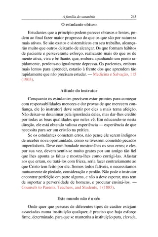 A família do sanatório                   245

                       O estudante obtuso
    Estudantes que a princípio podem parecer obtusos e lentos, po-
dem ao ﬁnal fazer maior progresso do que os que são por natureza
mais ativos. Se são exatos e sistemáticos em seu trabalho, alcança-
rão muito que outros deixarão de alcançar. Os que formam hábitos
de paciente e perseverante esforço, realizarão mais do que os de
mente ativa, viva e brilhante, que, embora apanhando um ponto ra-
pidamente, perdem-no igualmente depressa. Os pacientes, embora
mais lentos para aprender, estarão à frente dos que aprendem tão
rapidamente que não precisam estudar. — Medicina e Salvação, 115
(1903).

                       Atitude do instrutor
    Conquanto os estudantes precisem estar prontos para começar
com responsabilidades menores e dar provas de que merecem con-
ﬁança, ele [o instrutor] deve sentir por eles a mais terna afeição.
Não deixar-se desanimar pela ignorância deles, mas dar-lhes crédito
por todas as boas qualidades que neles vê. Em educando-se nesta
direção, ele está obtendo valiosa experiência — experiência de que
necessita para ser um cristão na prática.
    Se os estudantes cometem erros, não pense ele serem indignos
de receber nova oportunidade, como se tivessem cometido pecados
imperdoáveis. Deve com bondade mostrar-lhes os seus erros; e eles,
por sua vez, devem sentir-se muito gratos por um amigo tão ﬁel
que lhes aponta as faltas e mostra-lhes como corrigi-las. Afastar
aos que erram, ou tratá-los com frieza, seria fazer contrariamente ao
que Cristo tem feito por ele. Somos todos falíveis, e necessitamos
mutuamente de piedade, consideração e perdão. Não pode o instrutor
encontrar perfeição em parte alguma, e não o deve esperar, mas tem
de suportar a perversidade de homens, e procurar ensiná-los. —
Counsels to Parents, Teachers, and Students, 1 (1885).

                     Este mundo não é o céu
   Onde quer que pessoas de diferentes tipos de caráter estejam
associadas numa instituição qualquer, é preciso que haja esforço
ﬁrme, determinado, para que se mantenha a instituição pura, elevada,
 