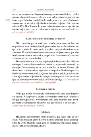 246                      Medicina e Salvação

      nobre, de modo que os ímpios não consigam desmoralizá-la. Há ele-
      mentos não santiﬁcados a enfrentar, e se todos estiverem procurando
[212] fazer o que é direito, e trabalhar de modo justo e ser uma bênção uns
      aos outros, os aspectos objetáveis serão sobrepujados. Este mundo
      não é o Céu. Nos deveres de nossa vida não nos estamos associando
      com os anjos, mas com seres humanos sujeitos a errar. — Medicina
      e Salvação, 41 (1900).

                     Cultivando uma atmosfera de louvor
           Não permitais que os auxiliares trabalhem em excesso. Possam
       os pacientes notar enfermeiros alegres e animosos, e não enfermeiros
       que, em virtude de excesso de trabalho, estejam desanimados e
       abatidos. É muito inconsistente com os princípios sobre que são
       fundados os nossos sanatórios, se permita ﬁquem os enfermeiros
       alquebrados em seu trabalho.
           Devem os obreiros praticar os princípios da reforma de saúde em
       tudo que fazem — levantando-se, andando, respirando, comendo, e
       no trajar. Devem rodear-se de uma atmosfera de louvor. Devem cul-
       tivar a voz, conservando-a agradável e simpática. Nenhuma palavra
       de desânimo deve ser ouvida. Que enfermeiros e médicos enfrentem
       a luz. Que abram as janelas do coração em direção ao Céu, de modo
       que seja inundado com os raios do Sol da Justiça. — Counsels to
       Parents, Teachers, and Students, 116 (1903).

                                Limpeza e ordem
          Tudo que estiver relacionado com o sanatório deve estar limpo e
       em ordem. A limpeza e a ordem terão muitas vezes mais inﬂuência
       do que meras palavras. No banheiro tudo deve estar tão bem arran-
       jado que faça impressão favorável nos que visitam a instituição. —
       Medicina e Salvação, 57 (1909).

                                    Falatório
           Há alguns, tanto homens como mulheres, que falam mais do que
       oram. Não possuem claro discernimento espiritual. Estão distanci-
       ados de Deus. Quando falam com os pacientes, sua atitude parece
       dizer: Fale, que eu levarei adiante.
 
