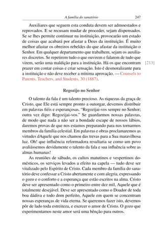 A família do sanatório                  247

    Auxiliares que seguem esta conduta devem ser admoestados e
reprovados. E se recusam mudar de proceder, sejam dispensados.
Se se lhes permite continuar na instituição, provocarão um estado
de coisas que acabará por afastar a Deus da instituição. É muito
melhor afastar os obreiros rebeldes do que afastar da instituição o
Senhor. Em qualquer departamento que trabalhem, sejam os auxilia-
res discretos. Se repetirem tudo o que ouvirem e falarem de tudo que
virem, serão uma maldição para a instituição. Há os que encontram [213]
prazer em contar coisas e criar sensação. Isto é desmoralizante para
a instituição e não deve receber a mínima aprovação. — Counsels to
Parents, Teachers, and Students, 30 (1887).

                       Regozijo no Senhor
    O talento da fala é um talento precioso. As riquezas da graça de
Cristo, que Ele está sempre pronto a outorgar, devemos distribuir
em palavras ﬁéis e esperançosas. “Regozijai-vos sempre no Senhor;
outra vez digo: Regozijai-vos.” Se guardarmos nossas palavras,
de modo que nada a não ser a bondade escape de nossos lábios,
daremos provas de que nos estamos preparando para nos tornarmos
membros da família celestial. Em palavras e obras proclamaremos as
virtudes dAquele que nos chamou das trevas para a Sua maravilhosa
luz. Oh! que inﬂuência reformadora resultaria se como um povo
avaliássemos devidamente o talento da fala e sua inﬂuência sobre as
almas humanas!
    As reuniões de sábado, os cultos matutinos e vespertinos do-
mésticos, os serviços levados a efeito na capela — tudo deve ser
vitalizado pelo Espírito de Cristo. Cada membro da família do sana-
tório deve confessar a Cristo abertamente e com alegria, expressando
o gozo e o conforto e a esperança que estão escritos na alma. Cristo
deve ser apresentado como o primeiro entre dez mil, Aquele que é
totalmente desejável. Deve ser apresentado como o Doador de toda
boa dádiva e todo dom perfeito, Aquele em quem se concentram
nossas esperanças de vida eterna. Se queremos fazer isto, devemos
pôr de lado toda estreiteza, e exercer o amor de Cristo. O gozo que
experimentamos neste amor será uma bênção para outros.
 