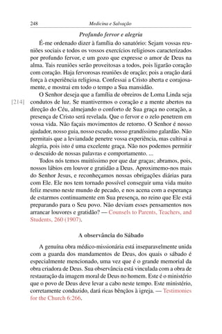 248                     Medicina e Salvação

                            Profundo fervor e alegria
          É-me ordenado dizer à família do sanatório: Sejam vossas reu-
      niões sociais e todos os vossos exercícios religiosos caracterizados
      por profundo fervor, e um gozo que expresse o amor de Deus na
      alma. Tais reuniões serão proveitosas a todos, pois ligarão coração
      com coração. Haja fervorosas reuniões de oração; pois a oração dará
      força à experiência religiosa. Confessai a Cristo aberta e corajosa-
      mente, e mostrai em todo o tempo a Sua mansidão.
          O Senhor deseja que a família de obreiros de Loma Linda seja
[214] condutos de luz. Se mantivermos o coração e a mente abertos na
      direção do Céu, almejando o conforto de Sua graça no coração, a
      presença de Cristo será revelada. Que o fervor e o zelo penetrem em
      vossa vida. Não façais movimentos de retorno. O Senhor é nosso
      ajudador, nosso guia, nosso escudo, nosso grandíssimo galardão. Não
      permitais que a leviandade penetre vossa experiência, mas cultivai a
      alegria, pois isto é uma excelente graça. Não nos podemos permitir
      o descuido de nossas palavras e comportamento. ...
          Todos nós temos muitíssimo por que dar graças; abramos, pois,
      nossos lábios em louvor e gratidão a Deus. Aproximemo-nos mais
      do Senhor Jesus, e reconheçamos nossas obrigações diárias para
      com Ele. Ele nos tem tornado possível conseguir uma vida muito
      feliz mesmo neste mundo de pecado, e nos acena com a esperança
      de estarmos continuamente em Sua presença, no reino que Ele está
      preparando para o Seu povo. Não deviam esses pensamentos nos
      arrancar louvores e gratidão? — Counsels to Parents, Teachers, and
      Students, 260 (1907).

                           A observância do Sábado
           A genuína obra médico-missionária está inseparavelmente unida
       com a guarda dos mandamentos de Deus, dos quais o sábado é
       especialmente mencionado, uma vez que é o grande memorial da
       obra criadora de Deus. Sua observância está vinculada com a obra de
       restauração da imagem moral de Deus no homem. Este é o ministério
       que o povo de Deus deve levar a cabo neste tempo. Este ministério,
       corretamente conduzido, dará ricas bênçãos à igreja. — Testimonies
       for the Church 6:266.
 