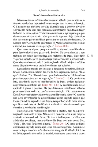 A família do sanatório              249

                Os médicos não estão isentos
    Não raro são os médicos chamados no sábado para acudir a en-
fermos, sendo-lhes impossível tomar tempo para repouso e devoção.
O Salvador nos mostrou por Seu exemplo que é correto aliviar o
sofrimento neste dia; mas médicos e enfermeiros não devem fazer
trabalho desnecessário. Tratamentos comuns, e operações que po-
dem esperar, devem ser deixados para o dia seguinte. Seja conhecido
dos pacientes que os médicos precisam ter um dia de descanso. O
Senhor diz: “Certamente guardareis os Meus sábados; pois é sinal
entre Mim e vós nas vossas gerações.” Êxodo 31:13.
    Que homem algum, porque é médico, sinta-se com liberdade
para desconsiderar esta palavra do Senhor. Ele deve planejar o seu
trabalho de modo que obedeça aos reclamos de Deus. Não deve [215]
viajar no sábado, salvo quando haja real sofrimento a ser aliviado.
Quando este é o caso, não é profanação do sábado viajar o médico
nesse dia; mas os casos ordinários devem ser adiados.
    Deus criou o mundo em seis dias e descansou no sétimo. Ele san-
tiﬁcou e abençoou o sétimo dia e fê-lo Seu sagrado memorial. “Pelo
que”, declara, “os ﬁlhos de Israel guardarão o sábado, celebrando-o
por aliança perpétua nas suas gerações.” Êxodo 31:16. Os que fazem
isto, guardando todos os mandamentos de Deus, podem reclamar
as promessas contidas em Isaías 58:11-14. A instrução dada neste
capítulo é plena e positiva. Os que deixam o trabalho no sábado
podem reclamar o divino conforto e consolação. Não creremos em
Deus? Não chamaremos santo o dia que Ele chama santo? O homem
não deve envergonhar-se de reconhecer como sagrado aquilo que
Deus considera sagrado. Não deve envergonhar-se de fazer aquilo
que Deus ordenou. A obediência trar-lhe-á o conhecimento do que
constitui a verdadeira santiﬁcação.
    Não seja Deus roubado nos dízimos e ofertas, nem haja profa-
nação do Seu santo tempo. Não deve o homem fazer a sua própria
vontade no santo dia de Deus. Ele tem seis dias para trabalhar em
atividades seculares, mas o sétimo dia Deus reclama como Seu.
“Nele”, diz, “não farás obra alguma.” Êxodo 20:10. O servo de Deus
considerará sagrado aquilo que Deus considera sagrado. Assimn ele
mostrará que escolheu o Senhor como seu guia. O sábado foi feito
no Éden, quando as estrelas da manhã juntamente cantavam, e todos
 