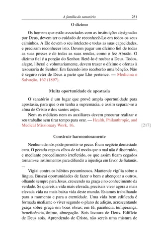 A família do sanatório                   251

                             O dízimo
    Os homens que estão associados com as instituições designadas
por Deus, devem ter o cuidado de reconhecê-Lo em todos os seus
caminhos. A Ele devem o seu intelecto e todas as suas capacidades,
e precisam reconhecer isto. Devem pagar um dízimo ﬁel de todas
as suas posses e de todas as suas rendas, como o fez Abraão. O
dízimo ﬁel é a porção do Senhor. Retê-lo é roubar a Deus. Todos,
alegre, liberal e voluntariamente, devem trazer o dízimo e ofertas à
tesouraria do Senhor. Em fazendo isto receberão uma bênção. Não
é seguro reter de Deus a parte que Lhe pertence. — Medicina e
Salvação, 162 (1897).

                Muita oportunidade de apostasia
    O sanatório é um lugar que provê ampla oportunidade para
apostasia, para que o eu tenha a supremacia, e assim separar-se a
alma de Cristo e dos santos anjos.
    Nem os médicos nem os auxiliares devem procurar realizar o
seu trabalho sem tirar tempo para orar. — Health, Philanthropic, and
Medical Missionary Work, 16.                                         [217]

                  Construir harmoniosamente
    Nenhum de nós pode permitir-se pecar. É um negócio demasiado
caro. O pecado cega os olhos de tal modo que o mal não é discernido,
e mediante procedimento irreﬂetido, os que assim ﬁcam cegados
tornam-se instrumentos para difundir a injustiça em favor de Satanás.
...
    Vigiai contra os hábitos pecaminosos. Mantende vigília sobre a
língua. Buscai oportunidades de fazer o bem e abençoar a outros,
olhando sempre para Jesus, crescendo na graça e no conhecimento da
verdade. Se quereis a vida mais elevada, precisais viver agora a mais
elevada vida na mais baixa vida deste mundo. Estamos trabalhando
para o momento e para a eternidade. Uma vida bem ediﬁcada é
formada mediante o viver segundo o plano de adição, acrescentando
graça sobre graça em boas obras, em fé, paciência, temperança,
beneﬁcência, ânimo, abnegação. Sois lavoura de Deus. Edifício
de Deus sois. Aprendendo de Cristo, não sereis uma mistura de
 