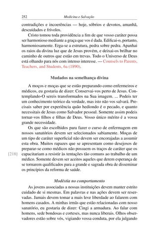 252                     Medicina e Salvação

       contradições e incoerências — hoje, sóbrios e devotos, amanhã,
       descuidados e frívolos.
           Cristo tomou toda providência a ﬁm de que vosso caráter possa
       ser harmonioso mediante a graça que vos é dada. Ediﬁcai-o, portanto,
       harmoniosamente. Erga-se a estrutura, pedra sobre pedra. Apanhai
       os raios da divina luz que de Jesus provém, e deixai-os brilhar no
       caminho de outros que estão em trevas. Todo o Universo de Deus
       está olhando para nós com intenso interesse. — Counsels to Parents,
       Teachers, and Students, 6a (1890).

                       Mudados na semelhança divina
          A moços e moças que se estão preparando como enfermeiros e
      médicos, eu gostaria de dizer: Conservai-vos perto de Jesus. Con-
      templando-O sereis transformados na Sua imagem. ... Podeis ter
      um conhecimento teórico da verdade, mas isto não vos salvará. Pre-
      cisais saber por experiência quão hediondo é o pecado, e quanto
      necessitais de Jesus como Salvador pessoal. Somente assim podeis
      tornar-vos ﬁlhos e ﬁlhas de Deus. Vosso único mérito é a vossa
      grande necessidade.
          Os que são escolhidos para fazer o curso de enfermagem em
      nossos sanatórios devem ser selecionados sabiamente. Moças de
      um tipo de caráter superﬁcial não devem ser encorajadas a assumir
      esta obra. Muitos rapazes que se apresentam como desejosos de
      preparar-se como médicos não possuem os traços de caráter que os
[218] capacitariam a resistir às tentações tão comuns ao trabalho de um
      médico. Somente devem ser aceitos aqueles que derem esperança de
      se tornarem qualiﬁcados para a grande e sagrada obra de disseminar
      os princípios da reforma de saúde.

                         Modéstia no comportamento
          As jovens associadas a nossas instituições devem manter estrito
       cuidado de si mesmas. Em palavras e nas ações devem ser reser-
       vadas. Jamais devem tomar a mais leve liberdade ao falarem com
       homens casados. A minhas irmãs que estão relacionadas com nosso
       sanatório, eu gostaria de dizer: Cingi a armadura. Ao falar com
       homens, sede bondosas e corteses, mas nunca liberais. Olhos obser-
       vadores estão sobre vós, vigiando vossa conduta, por ela julgando
 