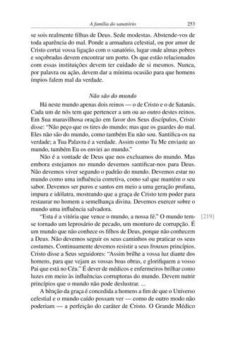 A família do sanatório                  253

se sois realmente ﬁlhas de Deus. Sede modestas. Abstende-vos de
toda aparência do mal. Ponde a armadura celestial, ou por amor de
Cristo cortai vossa ligação com o sanatório, lugar onde almas pobres
e soçobradas devem encontrar um porto. Os que estão relacionados
com essas instituições devem ter cuidado de si mesmos. Nunca,
por palavra ou ação, devem dar a mínima ocasião para que homens
ímpios falem mal da verdade.

                         Não são do mundo
    Há neste mundo apenas dois reinos — o de Cristo e o de Satanás.
Cada um de nós tem que pertencer a um ou ao outro destes reinos.
Em Sua maravilhosa oração em favor dos Seus discípulos, Cristo
disse: “Não peço que os tires do mundo; mas que os guardes do mal.
Eles não são do mundo, como também Eu não sou. Santiﬁca-os na
verdade; a Tua Palavra é a verdade. Assim como Tu Me enviaste ao
mundo, também Eu os enviei ao mundo.”
    Não é a vontade de Deus que nos excluamos do mundo. Mas
embora estejamos no mundo devemos santiﬁcar-nos para Deus.
Não devemos viver segundo o padrão do mundo. Devemos estar no
mundo como uma inﬂuência corretiva, como sal que mantém o seu
sabor. Devemos ser puros e santos em meio a uma geração profana,
impura e idólatra, mostrando que a graça de Cristo tem poder para
restaurar no homem a semelhança divina. Devemos exercer sobre o
mundo uma inﬂuência salvadora.
    “Esta é a vitória que vence o mundo, a nossa fé.” O mundo tem- [219]
se tornado um leprosário de pecado, um monturo de corrupção. É
um mundo que não conhece os ﬁlhos de Deus, porque não conhecem
a Deus. Não devemos seguir os seus caminhos ou praticar os seus
costumes. Continuamente devemos resistir a seus frouxos princípios.
Cristo disse a Seus seguidores: “Assim brilhe a vossa luz diante dos
homens, para que vejam as vossas boas obras, e gloriﬁquem a vosso
Pai que está no Céu.” É dever de médicos e enfermeiros brilhar como
luzes em meio às inﬂuências corruptoras do mundo. Devem nutrir
princípios que o mundo não pode deslustrar. ...
    A bênção da graça é concedida a homens a ﬁm de que o Universo
celestial e o mundo caído possam ver — como de outro modo não
poderiam — a perfeição do caráter de Cristo. O Grande Médico
 