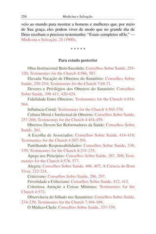254                     Medicina e Salvação

veio ao mundo para mostrar a homens e mulheres que, por meio
de Sua graça, eles podem viver de modo que no grande dia de
Deus recebam o precioso testemunho: “Estais completos nEle.” —
Medicina e Salvação, 24 (1900).

                             *****

                     Para estudo posterior
   Obra Institucional Bem-Sucedida: Conselhos Sobre Saúde, 255-
320; Testimonies for the Church 4:586, 587.
   Elevada Vocação de Obreiros do Sanatório: Conselhos Sobre
Saúde, 250-254; Testimonies for the Church 7:68-71.
   Deveres e Privilégios dos Obreiros do Sanatório: Conselhos
Sobre Saúde, 398-411, 420-424.
   Fidelidade Entre Obreiros: Testimonies for the Church 4:554-
564.
   Inﬂuência Cristã: Testimonies for the Church 4:565-570.
   Cultura Moral e Intelectual de Obreiros: Conselhos Sobre Saúde,
257-260; Testimonies for the Church 4:454-459.
   Obreiros Devem Ser Reformadores da Saúde: Conselhos Sobre
Saúde, 261.
   A Escolha de Associados: Conselhos Sobre Saúde, 414-419;
Testimonies for the Church 4:587-591.
   Partilhando Responsabilidades: Conselhos Sobre Saúde, 338,
339; Testimonies for the Church 8:231-235.
   Apego aos Princípios: Conselhos Sobre Saúde, 287, 288; Testi-
monies for the Church 4:576, 577.
   Alegria: Conselhos Sobre Saúde, 406, 407; A Ciência do Bom
Viver, 222-224.
   Criticismo: Conselhos Sobre Saúde, 296, 297.
   Frivolidade e Criticismo: Conselhos Sobre Saúde, 412, 413.
   Criteriosa Atenção a Coisas Mínimas: Testimonies for the
Church 4:572.
   Observância do Sábado nos Sanatórios: Conselhos Sobre Saúde,
234-239; Testimonies for the Church 7:104-109.
   O Médico-Chefe: Conselhos Sobre Saúde, 337-339.
 