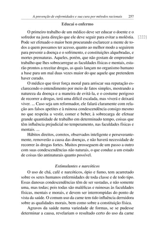 A prevenção de enfermidades e sua cura por métodos racionais   257

                         Educai o enfermo
    O primeiro trabalho de um médico deve ser educar o doente e o
sofredor na justa direção que ele deve seguir para evitar a moléstia. [222]
Pode ser efetuado o maior bem procurando esclarecer a mente de to-
dos a quem possamos ter acesso, quanto ao melhor modo a seguirem
para prevenir a doença e o sofrimento, e constituições alquebradas, e
mortes prematuras. Aqueles, porém, que não gostam de empreender
trabalho que lhes sobrecarregue as faculdades físicas e mentais, esta-
rão prontos a receitar drogas, as quais lançam no organismo humano
a base para um mal duas vezes maior do que aquele que pretendem
haver curado.
    O médico que tiver força moral para arriscar sua reputação es-
clarecendo o entendimento por meio de fatos simples, mostrando a
natureza da doença e a maneira de evitá-la, e o costume perigoso
de recorrer a drogas, terá uma difícil escalada, mas viverá e deixará
viver. ... Caso seja um reformador, ele falará claramente com rela-
ção aos falsos apetites e à ruinosa condescendência consigo mesmo
no que respeita a vestir, comer e beber, à sobrecarga de efetuar
grande quantidade de trabalho em determinado tempo, coisas que
têm inﬂuência prejudicial no temperamento, nas faculdades físicas e
mentais. ...
    Hábitos direitos, corretos, observados inteligente e perseverante-
mente, removerão a causa das doenças, e não haverá necessidade de
recorrer às drogas fortes. Muitos prosseguem de um passo a outro
com suas condescendências não naturais, o que conduz a um estado
de coisas tão antinaturais quanto possível.

                    Estimulantes e narcóticos
    O uso de chá, café e narcóticos, ópio e fumo, tem acarretado
sobre os seres humanos enfermidades de toda classe e de todo tipo.
Essas danosas condescendências têm de ser sustadas, e não somente
uma, mas todas; pois todas são maléﬁcas e ruinosas às faculdades
físicas, mentais e morais, e devem ser interrompidas do ponto de
vista da saúde. O comum uso da carne tem tido inﬂuência derruidora
sobre as qualidades morais, bem como sobre a constituição física.
    Agravos da saúde numa variedade de formas, se se pudesse
determinar a causa, revelariam o resultado certo do uso da carne
 